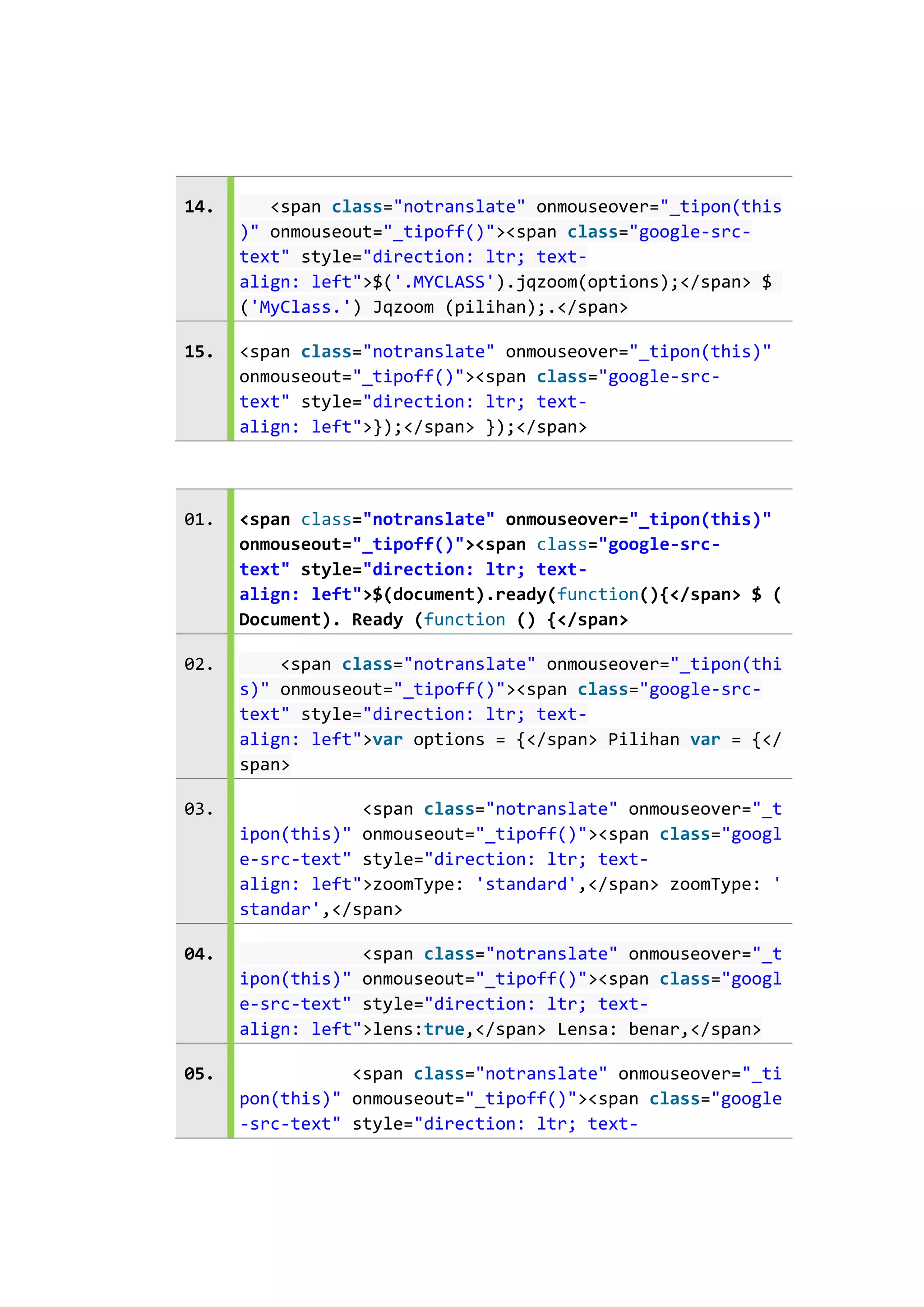 14.

<span class="notranslate" onmouseover="_tipon(this
)" onmouseout="_tipoff()"><span class="google-srctext" style="direction: ltr; textalign: left">$('.MYCLASS').jqzoom(options);</span> $
('MyClass.') Jqzoom (pilihan);.</span>

15.

<span class="notranslate" onmouseover="_tipon(this)"
onmouseout="_tipoff()"><span class="google-srctext" style="direction: ltr; textalign: left">});</span> });</span>

01.

<span class="notranslate" onmouseover="_tipon(this)"
onmouseout="_tipoff()"><span class="google-srctext" style="direction: ltr; textalign: left">$(document).ready(function(){</span> $ (
Document). Ready (function () {</span>

02.

<span class="notranslate" onmouseover="_tipon(thi
s)" onmouseout="_tipoff()"><span class="google-srctext" style="direction: ltr; textalign: left">var options = {</span> Pilihan var = {</
span>

03.

<span class="notranslate" onmouseover="_t
ipon(this)" onmouseout="_tipoff()"><span class="googl
e-src-text" style="direction: ltr; textalign: left">zoomType: 'standard',</span> zoomType: '
standar',</span>

04.

<span class="notranslate" onmouseover="_t
ipon(this)" onmouseout="_tipoff()"><span class="googl
e-src-text" style="direction: ltr; textalign: left">lens:true,</span> Lensa: benar,</span>

05.

<span class="notranslate" onmouseover="_ti
pon(this)" onmouseout="_tipoff()"><span class="google
-src-text" style="direction: ltr; text-

 