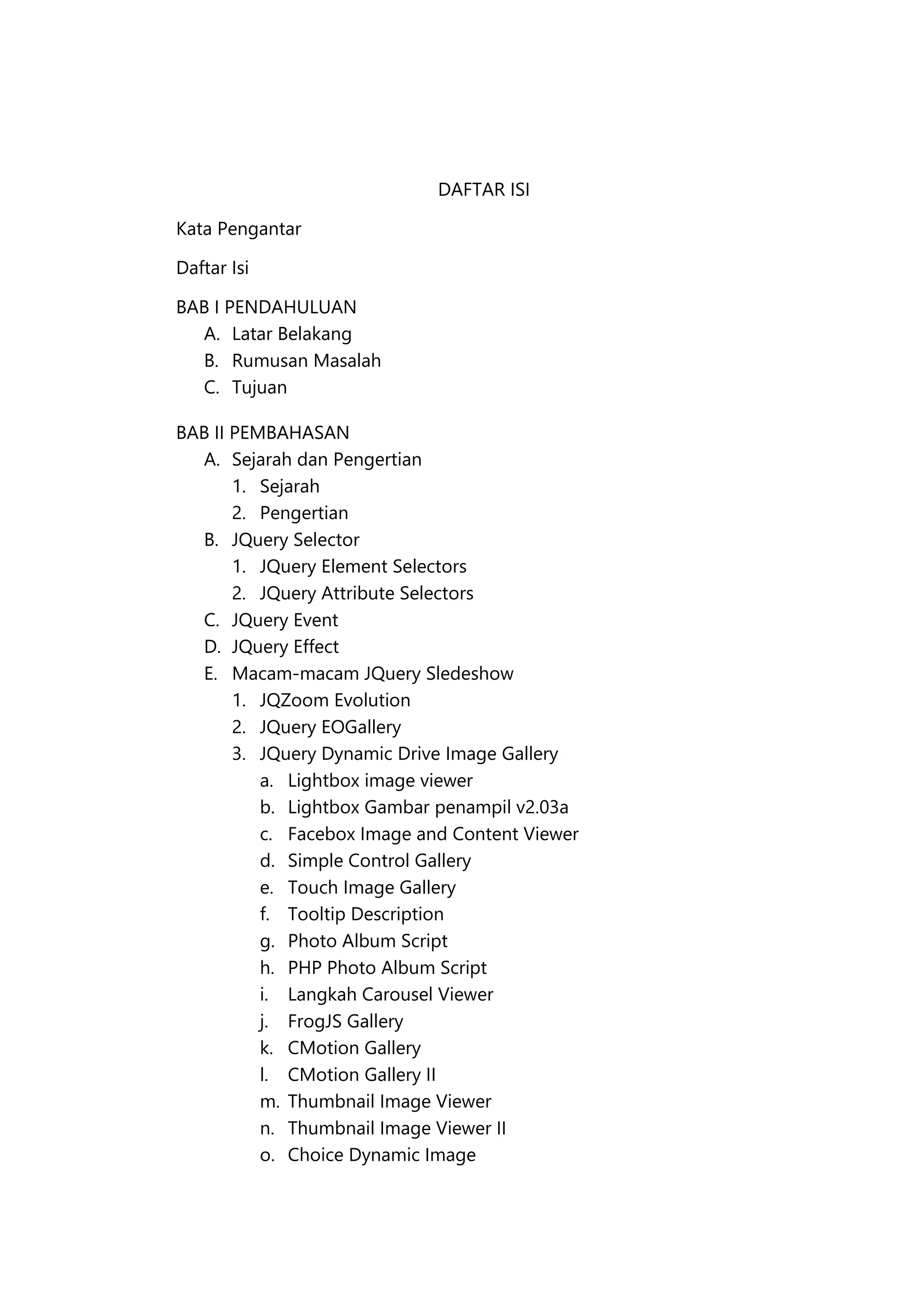 DAFTAR ISI
Kata Pengantar
Daftar Isi
BAB I PENDAHULUAN
A. Latar Belakang
B. Rumusan Masalah
C. Tujuan
BAB II PEMBAHASAN
A. Sejarah dan Pengertian
1. Sejarah
2. Pengertian
B. JQuery Selector
1. JQuery Element Selectors
2. JQuery Attribute Selectors
C. JQuery Event
D. JQuery Effect
E. Macam-macam JQuery Sledeshow
1. JQZoom Evolution
2. JQuery EOGallery
3. JQuery Dynamic Drive Image Gallery
a. Lightbox image viewer
b. Lightbox Gambar penampil v2.03a
c. Facebox Image and Content Viewer
d. Simple Control Gallery
e. Touch Image Gallery
f. Tooltip Description
g. Photo Album Script
h. PHP Photo Album Script
i. Langkah Carousel Viewer
j. FrogJS Gallery
k. CMotion Gallery
l. CMotion Gallery II
m. Thumbnail Image Viewer
n. Thumbnail Image Viewer II
o. Choice Dynamic Image

 