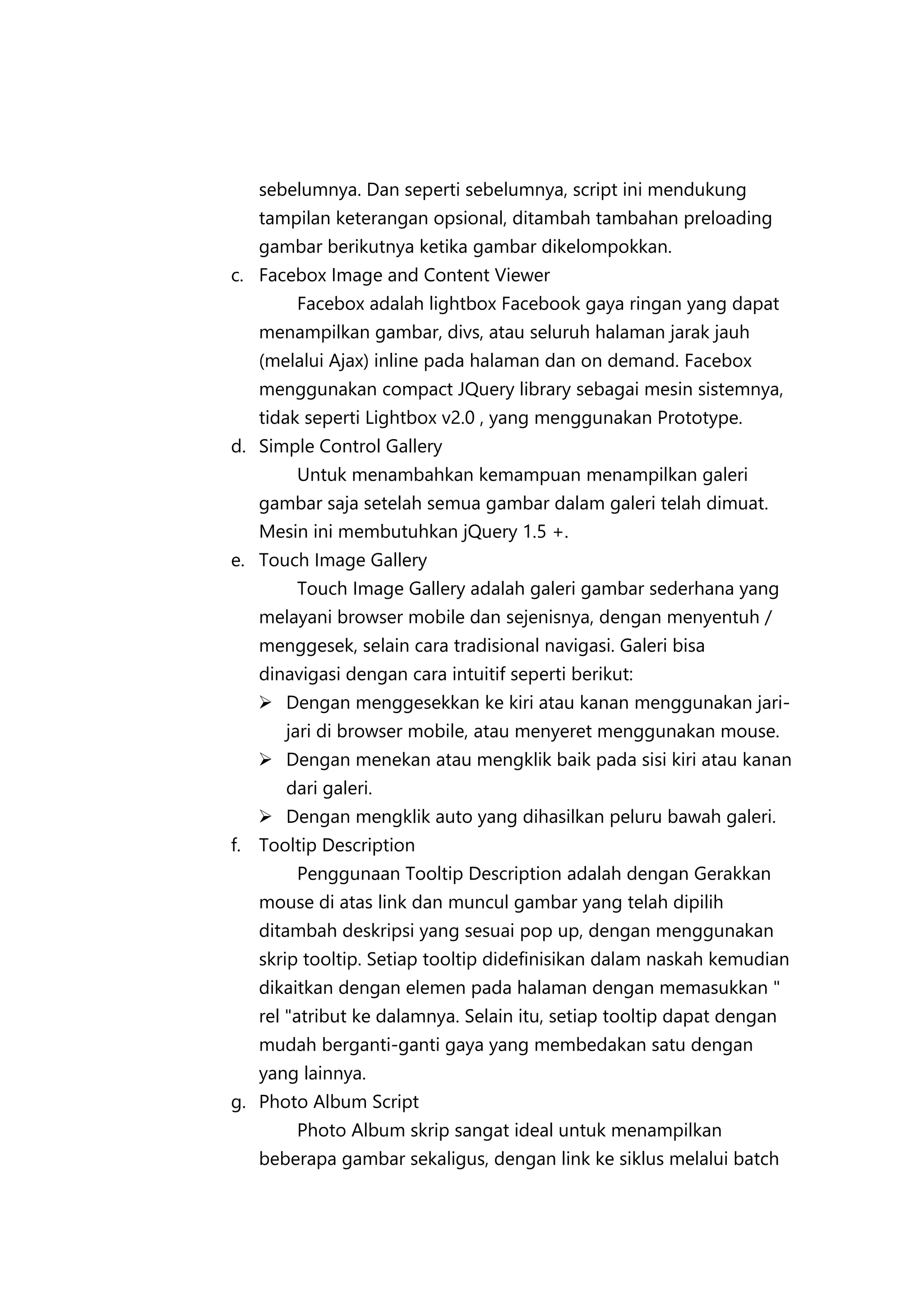 sebelumnya. Dan seperti sebelumnya, script ini mendukung
tampilan keterangan opsional, ditambah tambahan preloading
gambar berikutnya ketika gambar dikelompokkan.
c. Facebox Image and Content Viewer
Facebox adalah lightbox Facebook gaya ringan yang dapat
menampilkan gambar, divs, atau seluruh halaman jarak jauh
(melalui Ajax) inline pada halaman dan on demand. Facebox
menggunakan compact JQuery library sebagai mesin sistemnya,
tidak seperti Lightbox v2.0 , yang menggunakan Prototype.
d. Simple Control Gallery
Untuk menambahkan kemampuan menampilkan galeri
gambar saja setelah semua gambar dalam galeri telah dimuat.
Mesin ini membutuhkan jQuery 1.5 +.
e. Touch Image Gallery
Touch Image Gallery adalah galeri gambar sederhana yang
melayani browser mobile dan sejenisnya, dengan menyentuh /
menggesek, selain cara tradisional navigasi. Galeri bisa
dinavigasi dengan cara intuitif seperti berikut:
 Dengan menggesekkan ke kiri atau kanan menggunakan jarijari di browser mobile, atau menyeret menggunakan mouse.
 Dengan menekan atau mengklik baik pada sisi kiri atau kanan
dari galeri.
 Dengan mengklik auto yang dihasilkan peluru bawah galeri.
f. Tooltip Description
Penggunaan Tooltip Description adalah dengan Gerakkan
mouse di atas link dan muncul gambar yang telah dipilih
ditambah deskripsi yang sesuai pop up, dengan menggunakan
skrip tooltip. Setiap tooltip didefinisikan dalam naskah kemudian
dikaitkan dengan elemen pada halaman dengan memasukkan "
rel "atribut ke dalamnya. Selain itu, setiap tooltip dapat dengan
mudah berganti-ganti gaya yang membedakan satu dengan
yang lainnya.
g. Photo Album Script
Photo Album skrip sangat ideal untuk menampilkan
beberapa gambar sekaligus, dengan link ke siklus melalui batch

 