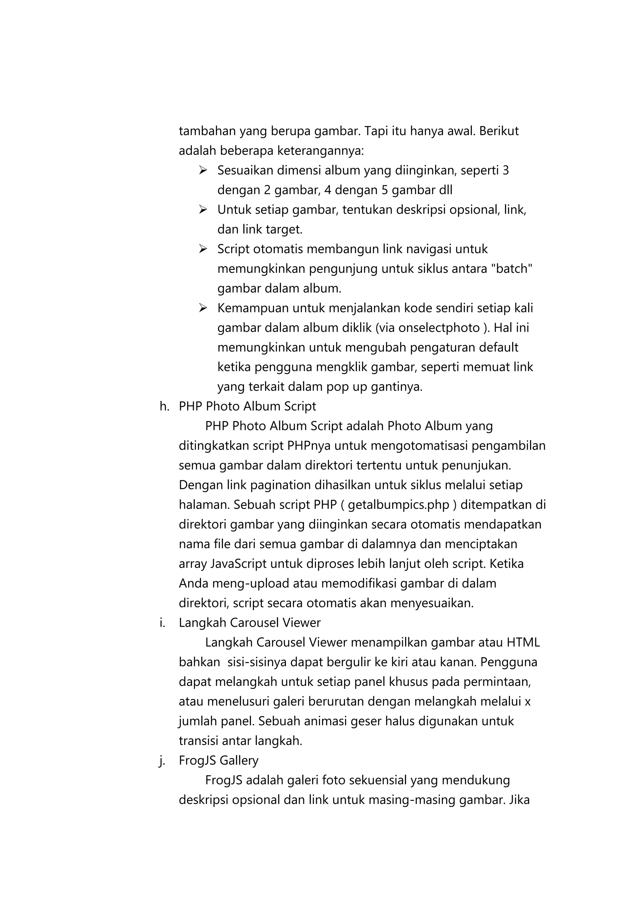 tambahan yang berupa gambar. Tapi itu hanya awal. Berikut
adalah beberapa keterangannya:
 Sesuaikan dimensi album yang diinginkan, seperti 3
dengan 2 gambar, 4 dengan 5 gambar dll
 Untuk setiap gambar, tentukan deskripsi opsional, link,
dan link target.
 Script otomatis membangun link navigasi untuk
memungkinkan pengunjung untuk siklus antara "batch"
gambar dalam album.
 Kemampuan untuk menjalankan kode sendiri setiap kali
gambar dalam album diklik (via onselectphoto ). Hal ini
memungkinkan untuk mengubah pengaturan default
ketika pengguna mengklik gambar, seperti memuat link
yang terkait dalam pop up gantinya.
h. PHP Photo Album Script
PHP Photo Album Script adalah Photo Album yang
ditingkatkan script PHPnya untuk mengotomatisasi pengambilan
semua gambar dalam direktori tertentu untuk penunjukan.
Dengan link pagination dihasilkan untuk siklus melalui setiap
halaman. Sebuah script PHP ( getalbumpics.php ) ditempatkan di
direktori gambar yang diinginkan secara otomatis mendapatkan
nama file dari semua gambar di dalamnya dan menciptakan
array JavaScript untuk diproses lebih lanjut oleh script. Ketika
Anda meng-upload atau memodifikasi gambar di dalam
direktori, script secara otomatis akan menyesuaikan.
i.

Langkah Carousel Viewer
Langkah Carousel Viewer menampilkan gambar atau HTML
bahkan sisi-sisinya dapat bergulir ke kiri atau kanan. Pengguna
dapat melangkah untuk setiap panel khusus pada permintaan,
atau menelusuri galeri berurutan dengan melangkah melalui x
jumlah panel. Sebuah animasi geser halus digunakan untuk
transisi antar langkah.

j.

FrogJS Gallery
FrogJS adalah galeri foto sekuensial yang mendukung
deskripsi opsional dan link untuk masing-masing gambar. Jika

 