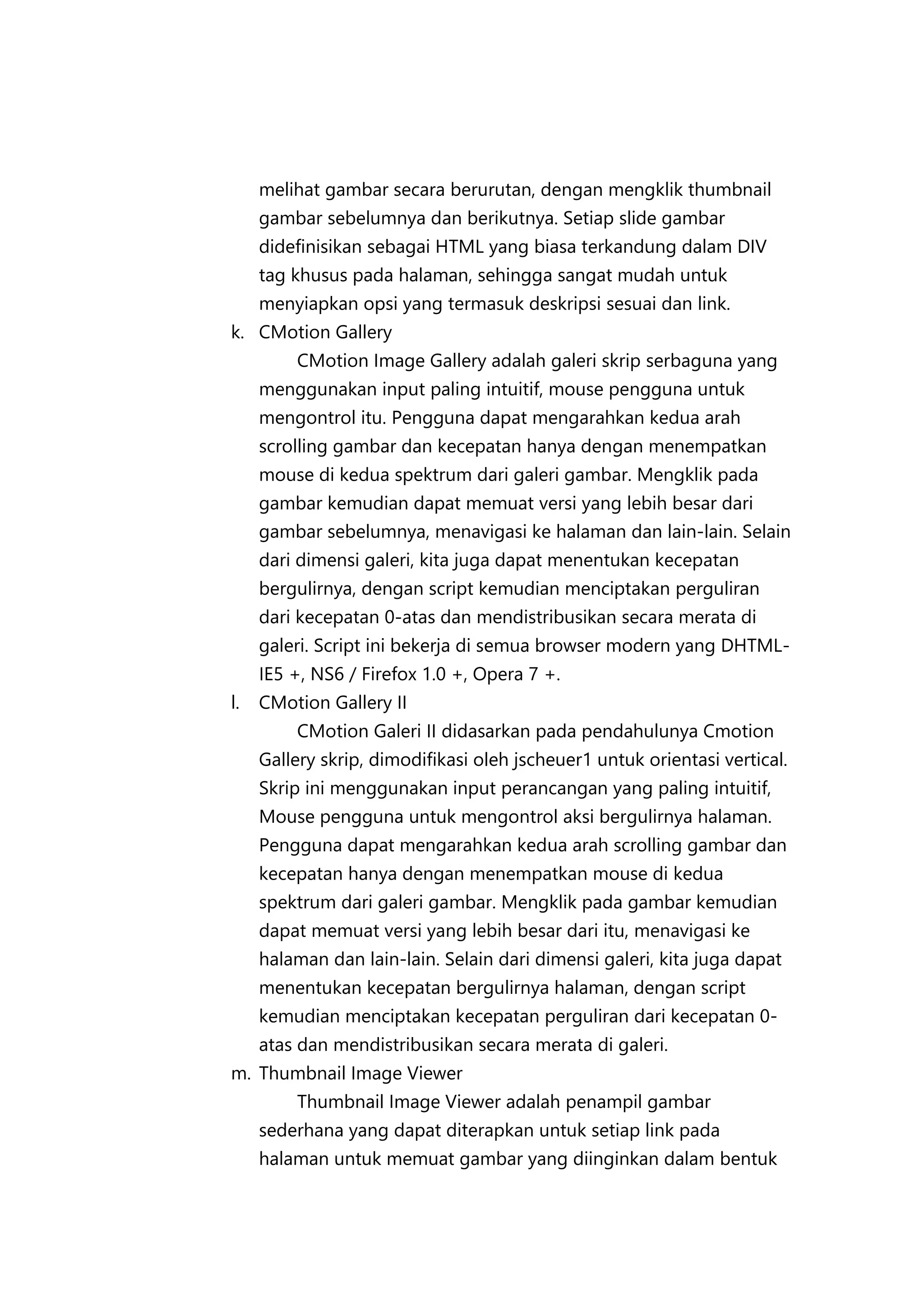 melihat gambar secara berurutan, dengan mengklik thumbnail
gambar sebelumnya dan berikutnya. Setiap slide gambar
didefinisikan sebagai HTML yang biasa terkandung dalam DIV
tag khusus pada halaman, sehingga sangat mudah untuk
menyiapkan opsi yang termasuk deskripsi sesuai dan link.
k. CMotion Gallery
CMotion Image Gallery adalah galeri skrip serbaguna yang
menggunakan input paling intuitif, mouse pengguna untuk
mengontrol itu. Pengguna dapat mengarahkan kedua arah
scrolling gambar dan kecepatan hanya dengan menempatkan
mouse di kedua spektrum dari galeri gambar. Mengklik pada
gambar kemudian dapat memuat versi yang lebih besar dari
gambar sebelumnya, menavigasi ke halaman dan lain-lain. Selain
dari dimensi galeri, kita juga dapat menentukan kecepatan
bergulirnya, dengan script kemudian menciptakan perguliran
dari kecepatan 0-atas dan mendistribusikan secara merata di
galeri. Script ini bekerja di semua browser modern yang DHTMLIE5 +, NS6 / Firefox 1.0 +, Opera 7 +.
l.

CMotion Gallery II
CMotion Galeri II didasarkan pada pendahulunya Cmotion
Gallery skrip, dimodifikasi oleh jscheuer1 untuk orientasi vertical.
Skrip ini menggunakan input perancangan yang paling intuitif,
Mouse pengguna untuk mengontrol aksi bergulirnya halaman.
Pengguna dapat mengarahkan kedua arah scrolling gambar dan
kecepatan hanya dengan menempatkan mouse di kedua
spektrum dari galeri gambar. Mengklik pada gambar kemudian
dapat memuat versi yang lebih besar dari itu, menavigasi ke
halaman dan lain-lain. Selain dari dimensi galeri, kita juga dapat
menentukan kecepatan bergulirnya halaman, dengan script
kemudian menciptakan kecepatan perguliran dari kecepatan 0atas dan mendistribusikan secara merata di galeri.

m. Thumbnail Image Viewer
Thumbnail Image Viewer adalah penampil gambar
sederhana yang dapat diterapkan untuk setiap link pada
halaman untuk memuat gambar yang diinginkan dalam bentuk

 