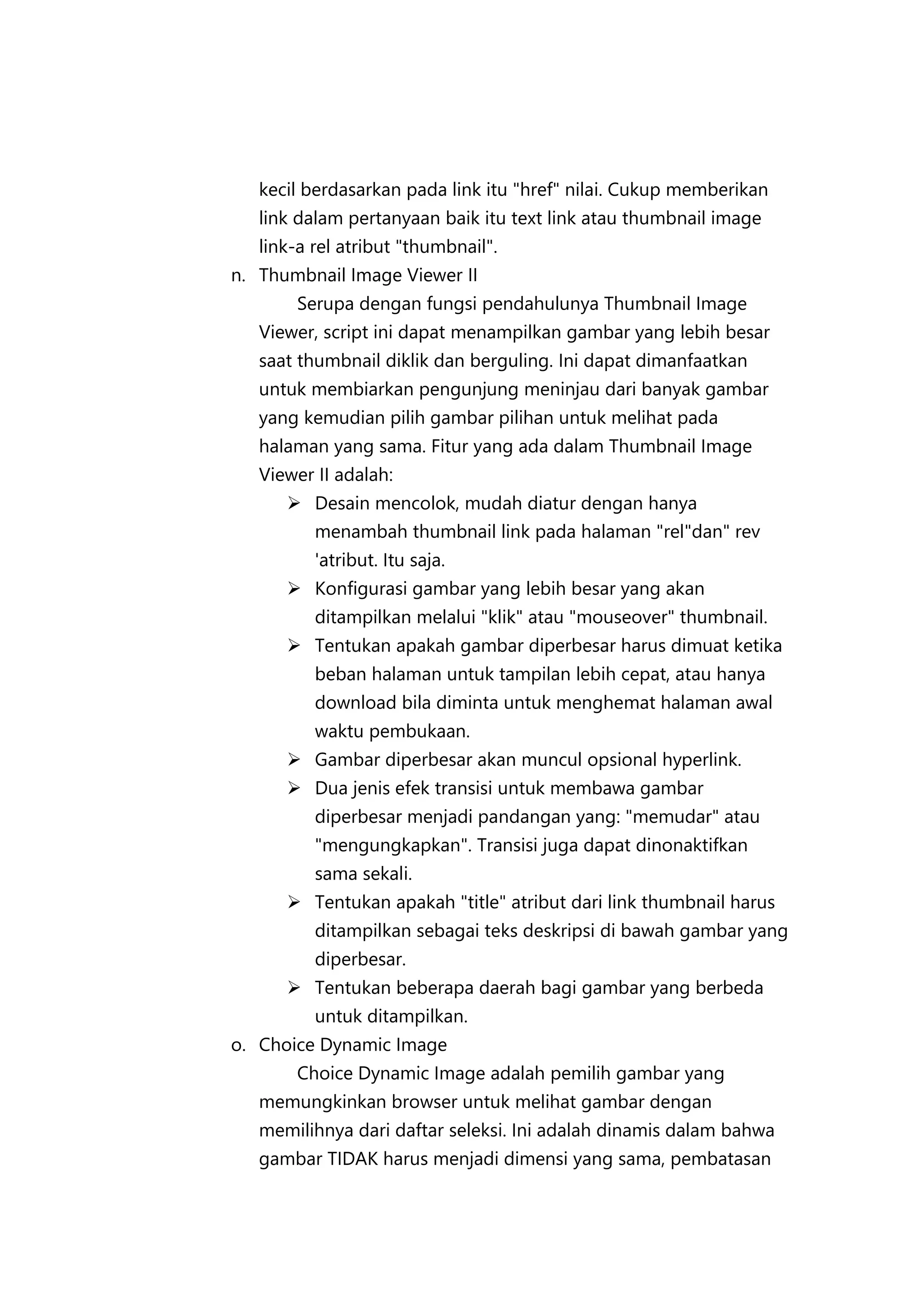 kecil berdasarkan pada link itu "href" nilai. Cukup memberikan
link dalam pertanyaan baik itu text link atau thumbnail image
link-a rel atribut "thumbnail".
n. Thumbnail Image Viewer II
Serupa dengan fungsi pendahulunya Thumbnail Image
Viewer, script ini dapat menampilkan gambar yang lebih besar
saat thumbnail diklik dan berguling. Ini dapat dimanfaatkan
untuk membiarkan pengunjung meninjau dari banyak gambar
yang kemudian pilih gambar pilihan untuk melihat pada
halaman yang sama. Fitur yang ada dalam Thumbnail Image
Viewer II adalah:
 Desain mencolok, mudah diatur dengan hanya
menambah thumbnail link pada halaman "rel"dan" rev
'atribut. Itu saja.
 Konfigurasi gambar yang lebih besar yang akan
ditampilkan melalui "klik" atau "mouseover" thumbnail.
 Tentukan apakah gambar diperbesar harus dimuat ketika
beban halaman untuk tampilan lebih cepat, atau hanya
download bila diminta untuk menghemat halaman awal
waktu pembukaan.
 Gambar diperbesar akan muncul opsional hyperlink.
 Dua jenis efek transisi untuk membawa gambar
diperbesar menjadi pandangan yang: "memudar" atau
"mengungkapkan". Transisi juga dapat dinonaktifkan
sama sekali.
 Tentukan apakah "title" atribut dari link thumbnail harus
ditampilkan sebagai teks deskripsi di bawah gambar yang
diperbesar.
 Tentukan beberapa daerah bagi gambar yang berbeda
untuk ditampilkan.
o. Choice Dynamic Image
Choice Dynamic Image adalah pemilih gambar yang
memungkinkan browser untuk melihat gambar dengan
memilihnya dari daftar seleksi. Ini adalah dinamis dalam bahwa
gambar TIDAK harus menjadi dimensi yang sama, pembatasan

 