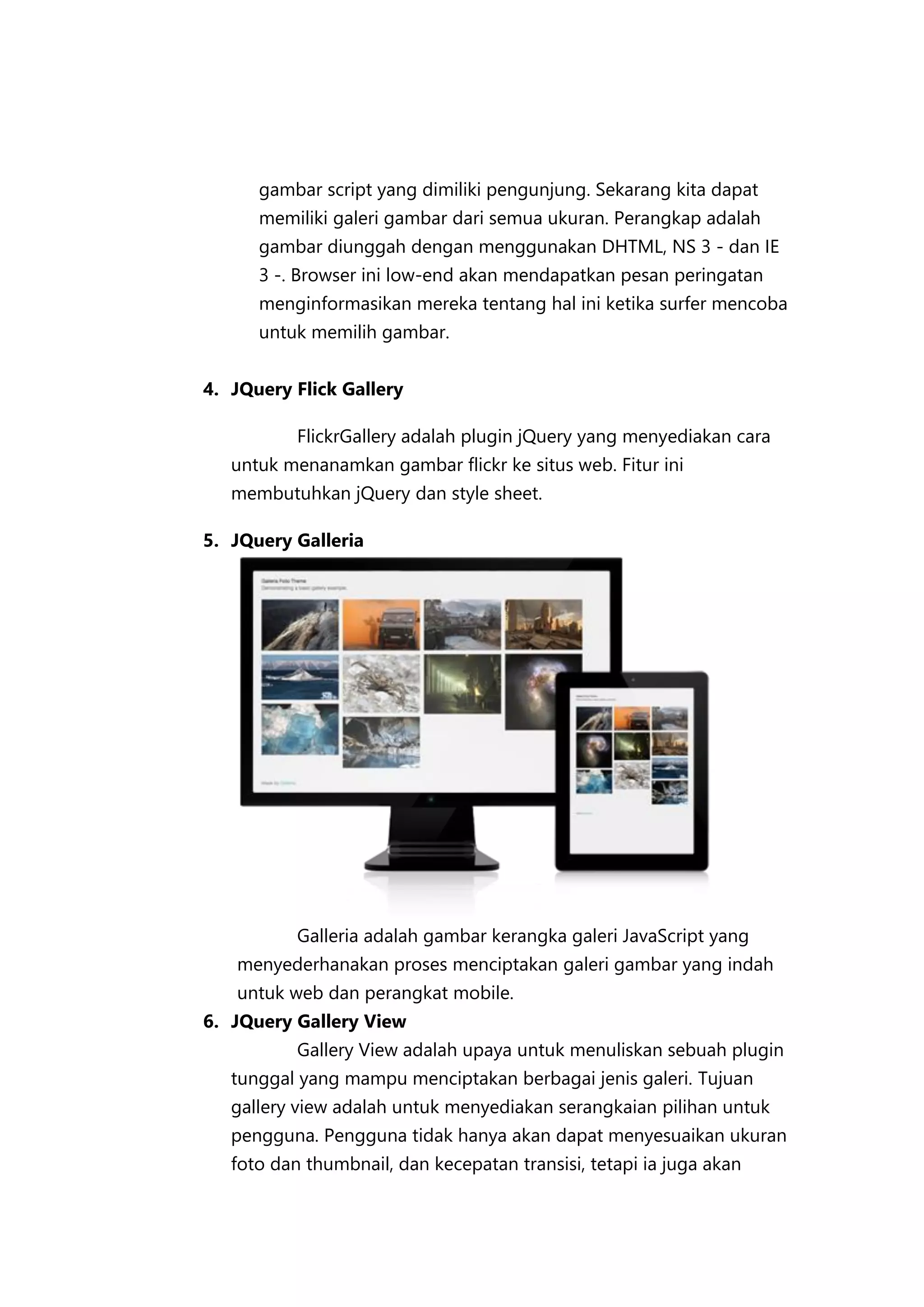 gambar script yang dimiliki pengunjung. Sekarang kita dapat
memiliki galeri gambar dari semua ukuran. Perangkap adalah
gambar diunggah dengan menggunakan DHTML, NS 3 - dan IE
3 -. Browser ini low-end akan mendapatkan pesan peringatan
menginformasikan mereka tentang hal ini ketika surfer mencoba
untuk memilih gambar.
4. JQuery Flick Gallery
FlickrGallery adalah plugin jQuery yang menyediakan cara
untuk menanamkan gambar flickr ke situs web. Fitur ini
membutuhkan jQuery dan style sheet.
5. JQuery Galleria

Galleria adalah gambar kerangka galeri JavaScript yang
menyederhanakan proses menciptakan galeri gambar yang indah
untuk web dan perangkat mobile.
6. JQuery Gallery View
Gallery View adalah upaya untuk menuliskan sebuah plugin
tunggal yang mampu menciptakan berbagai jenis galeri. Tujuan
gallery view adalah untuk menyediakan serangkaian pilihan untuk
pengguna. Pengguna tidak hanya akan dapat menyesuaikan ukuran
foto dan thumbnail, dan kecepatan transisi, tetapi ia juga akan

 
