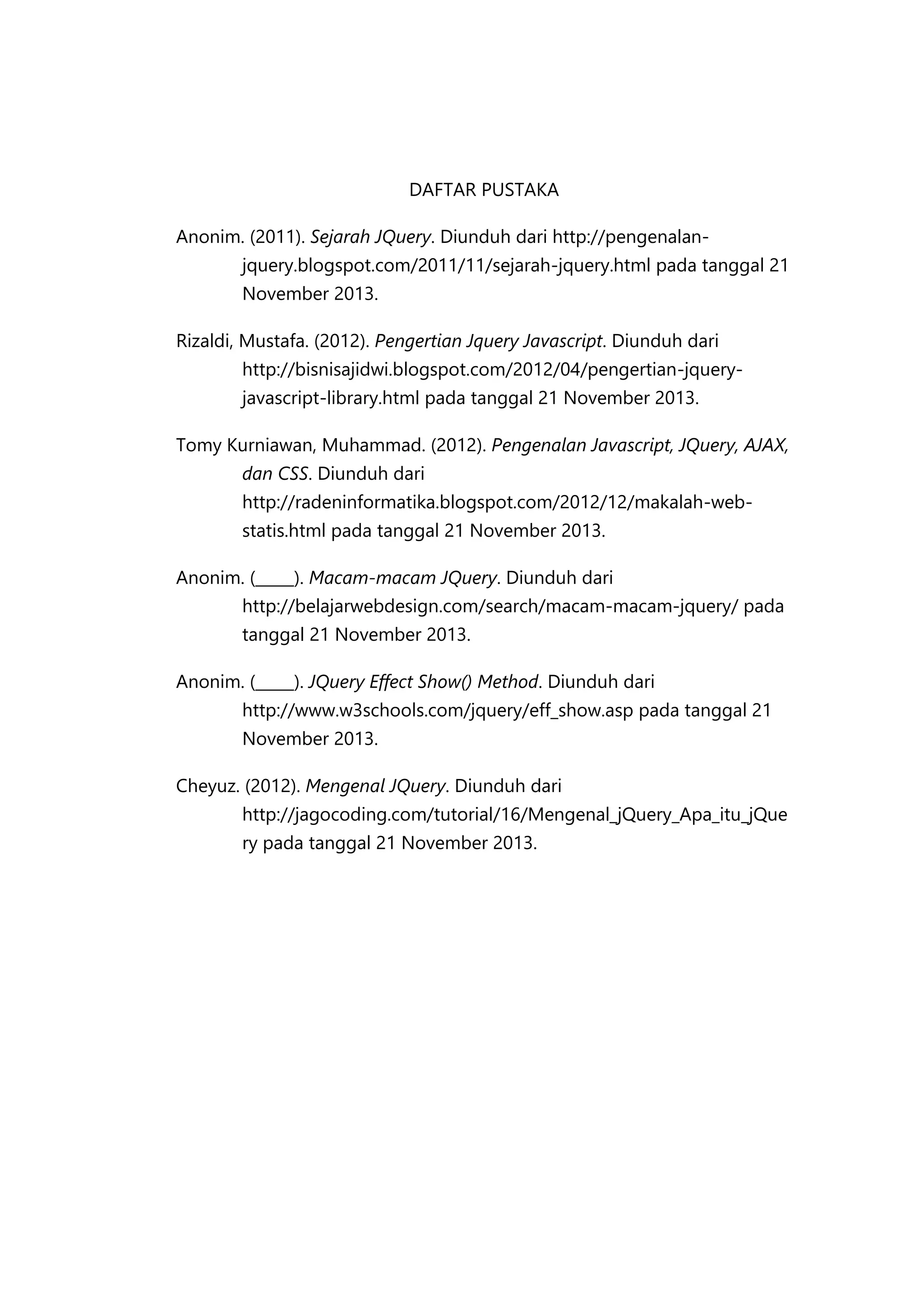 DAFTAR PUSTAKA
Anonim. (2011). Sejarah JQuery. Diunduh dari http://pengenalanjquery.blogspot.com/2011/11/sejarah-jquery.html pada tanggal 21
November 2013.
Rizaldi, Mustafa. (2012). Pengertian Jquery Javascript. Diunduh dari
http://bisnisajidwi.blogspot.com/2012/04/pengertian-jqueryjavascript-library.html pada tanggal 21 November 2013.
Tomy Kurniawan, Muhammad. (2012). Pengenalan Javascript, JQuery, AJAX,
dan CSS. Diunduh dari
http://radeninformatika.blogspot.com/2012/12/makalah-webstatis.html pada tanggal 21 November 2013.
Anonim. (_____). Macam-macam JQuery. Diunduh dari
http://belajarwebdesign.com/search/macam-macam-jquery/ pada
tanggal 21 November 2013.
Anonim. (_____). JQuery Effect Show() Method. Diunduh dari
http://www.w3schools.com/jquery/eff_show.asp pada tanggal 21
November 2013.
Cheyuz. (2012). Mengenal JQuery. Diunduh dari
http://jagocoding.com/tutorial/16/Mengenal_jQuery_Apa_itu_jQue
ry pada tanggal 21 November 2013.

 