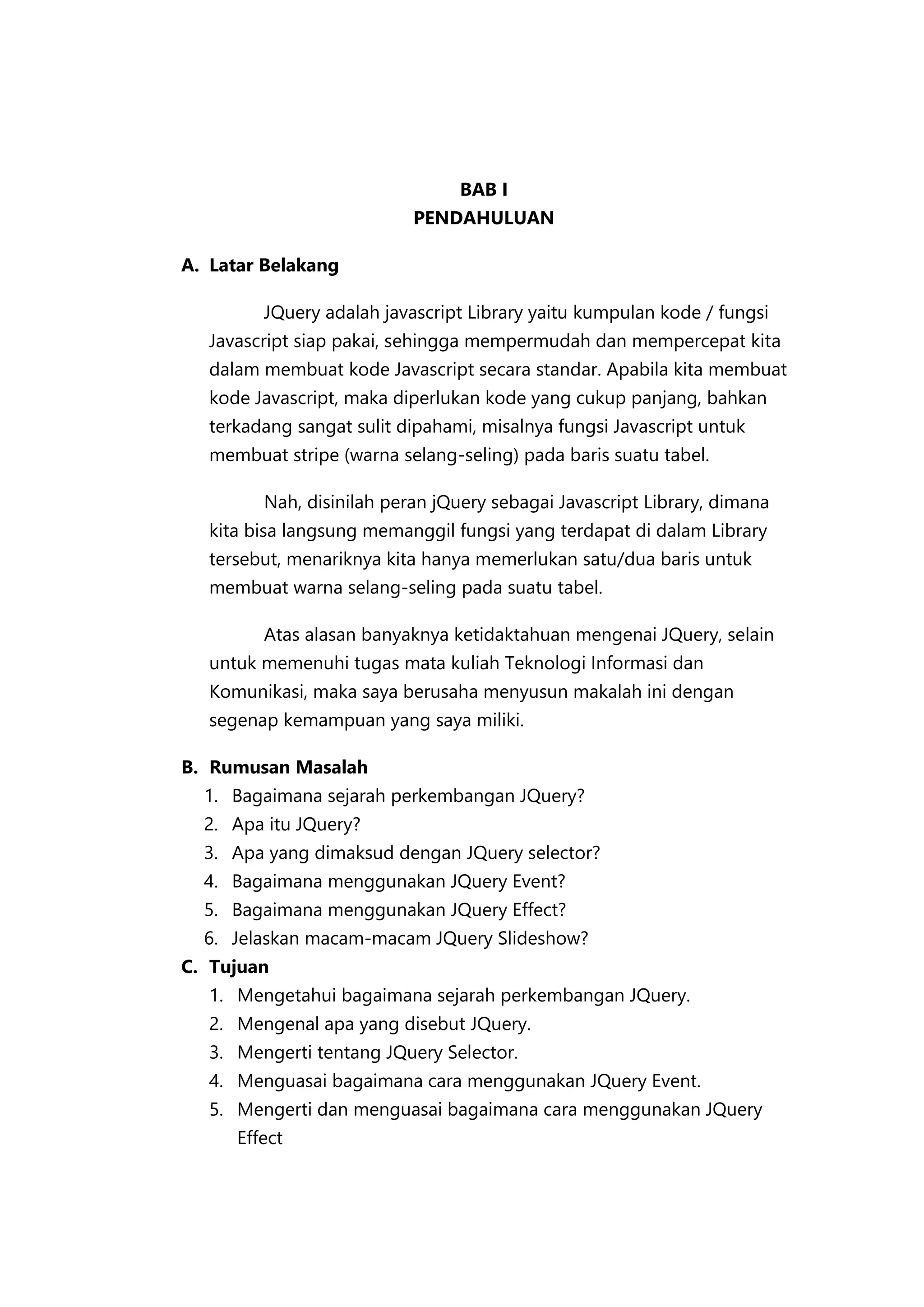 BAB I
PENDAHULUAN
A. Latar Belakang
JQuery adalah javascript Library yaitu kumpulan kode / fungsi
Javascript siap pakai, sehingga mempermudah dan mempercepat kita
dalam membuat kode Javascript secara standar. Apabila kita membuat
kode Javascript, maka diperlukan kode yang cukup panjang, bahkan
terkadang sangat sulit dipahami, misalnya fungsi Javascript untuk
membuat stripe (warna selang-seling) pada baris suatu tabel.
Nah, disinilah peran jQuery sebagai Javascript Library, dimana
kita bisa langsung memanggil fungsi yang terdapat di dalam Library
tersebut, menariknya kita hanya memerlukan satu/dua baris untuk
membuat warna selang-seling pada suatu tabel.
Atas alasan banyaknya ketidaktahuan mengenai JQuery, selain
untuk memenuhi tugas mata kuliah Teknologi Informasi dan
Komunikasi, maka saya berusaha menyusun makalah ini dengan
segenap kemampuan yang saya miliki.
B. Rumusan Masalah
1. Bagaimana sejarah perkembangan JQuery?
2. Apa itu JQuery?
3. Apa yang dimaksud dengan JQuery selector?
4. Bagaimana menggunakan JQuery Event?
5. Bagaimana menggunakan JQuery Effect?
6. Jelaskan macam-macam JQuery Slideshow?
C. Tujuan
1. Mengetahui bagaimana sejarah perkembangan JQuery.
2. Mengenal apa yang disebut JQuery.
3. Mengerti tentang JQuery Selector.
4. Menguasai bagaimana cara menggunakan JQuery Event.
5. Mengerti dan menguasai bagaimana cara menggunakan JQuery
Effect

 