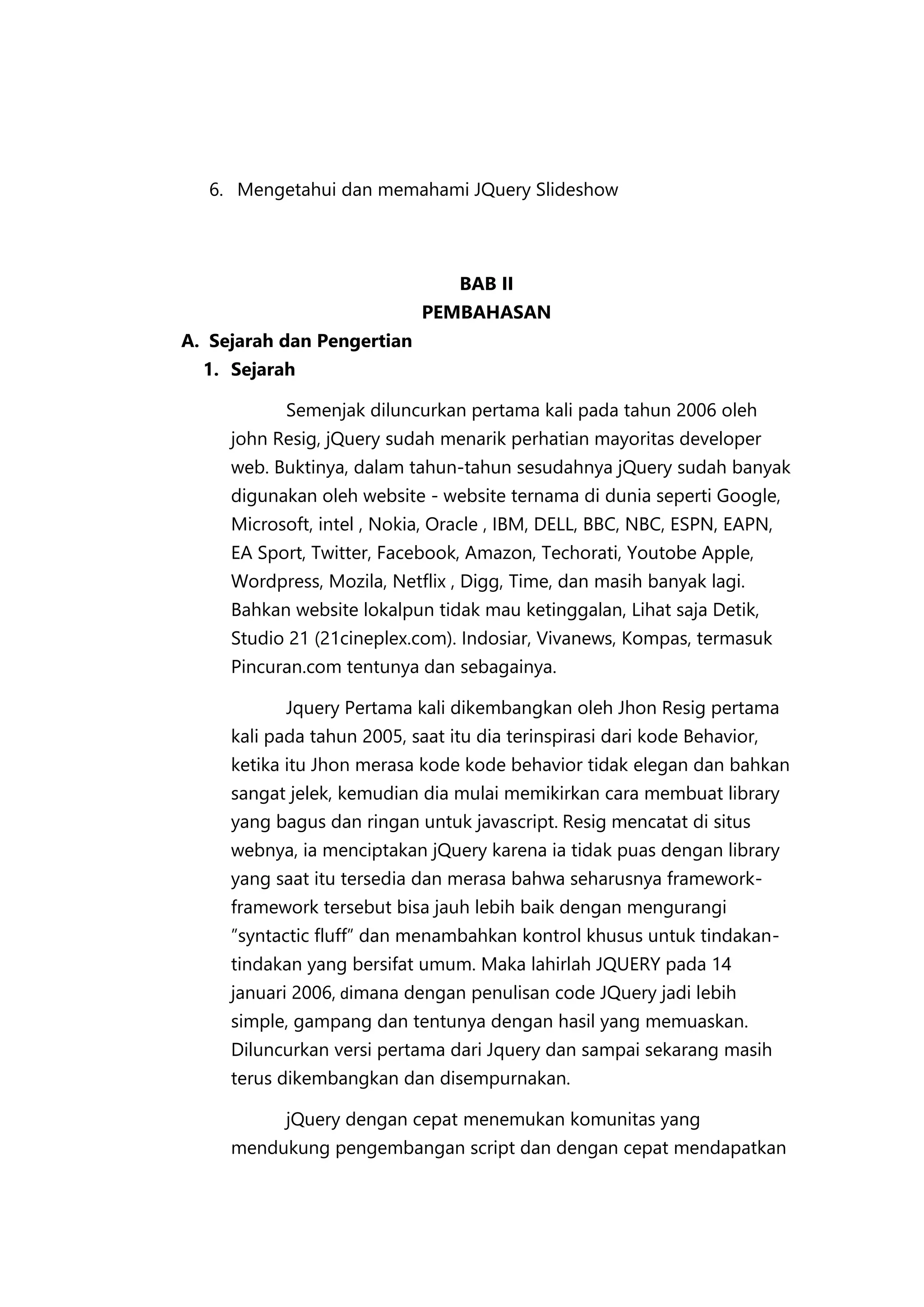 6. Mengetahui dan memahami JQuery Slideshow

BAB II
PEMBAHASAN
A. Sejarah dan Pengertian
1. Sejarah
Semenjak diluncurkan pertama kali pada tahun 2006 oleh
john Resig, jQuery sudah menarik perhatian mayoritas developer
web. Buktinya, dalam tahun-tahun sesudahnya jQuery sudah banyak
digunakan oleh website - website ternama di dunia seperti Google,
Microsoft, intel , Nokia, Oracle , IBM, DELL, BBC, NBC, ESPN, EAPN,
EA Sport, Twitter, Facebook, Amazon, Techorati, Youtobe Apple,
Wordpress, Mozila, Netflix , Digg, Time, dan masih banyak lagi.
Bahkan website lokalpun tidak mau ketinggalan, Lihat saja Detik,
Studio 21 (21cineplex.com). Indosiar, Vivanews, Kompas, termasuk
Pincuran.com tentunya dan sebagainya.
Jquery Pertama kali dikembangkan oleh Jhon Resig pertama
kali pada tahun 2005, saat itu dia terinspirasi dari kode Behavior,
ketika itu Jhon merasa kode kode behavior tidak elegan dan bahkan
sangat jelek, kemudian dia mulai memikirkan cara membuat library
yang bagus dan ringan untuk javascript. Resig mencatat di situs
webnya, ia menciptakan jQuery karena ia tidak puas dengan library
yang saat itu tersedia dan merasa bahwa seharusnya frameworkframework tersebut bisa jauh lebih baik dengan mengurangi
”syntactic fluff” dan menambahkan kontrol khusus untuk tindakantindakan yang bersifat umum. Maka lahirlah JQUERY pada 14
januari 2006, dimana dengan penulisan code JQuery jadi lebih
simple, gampang dan tentunya dengan hasil yang memuaskan.
Diluncurkan versi pertama dari Jquery dan sampai sekarang masih
terus dikembangkan dan disempurnakan.
jQuery dengan cepat menemukan komunitas yang
mendukung pengembangan script dan dengan cepat mendapatkan

 
