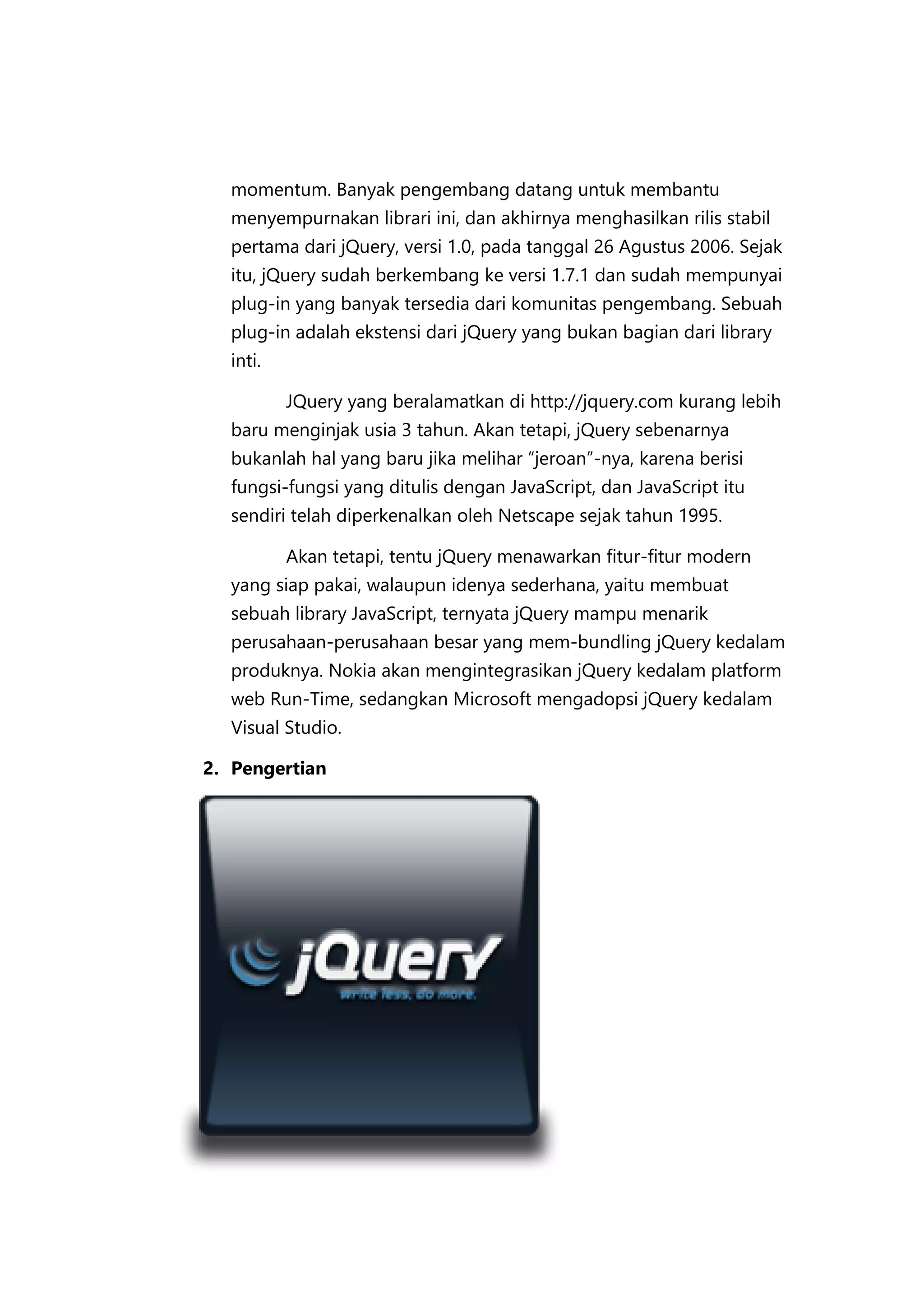 momentum. Banyak pengembang datang untuk membantu
menyempurnakan librari ini, dan akhirnya menghasilkan rilis stabil
pertama dari jQuery, versi 1.0, pada tanggal 26 Agustus 2006. Sejak
itu, jQuery sudah berkembang ke versi 1.7.1 dan sudah mempunyai
plug-in yang banyak tersedia dari komunitas pengembang. Sebuah
plug-in adalah ekstensi dari jQuery yang bukan bagian dari library
inti.
JQuery yang beralamatkan di http://jquery.com kurang lebih
baru menginjak usia 3 tahun. Akan tetapi, jQuery sebenarnya
bukanlah hal yang baru jika melihar “jeroan”-nya, karena berisi
fungsi-fungsi yang ditulis dengan JavaScript, dan JavaScript itu
sendiri telah diperkenalkan oleh Netscape sejak tahun 1995.
Akan tetapi, tentu jQuery menawarkan fitur-fitur modern
yang siap pakai, walaupun idenya sederhana, yaitu membuat
sebuah library JavaScript, ternyata jQuery mampu menarik
perusahaan-perusahaan besar yang mem-bundling jQuery kedalam
produknya. Nokia akan mengintegrasikan jQuery kedalam platform
web Run-Time, sedangkan Microsoft mengadopsi jQuery kedalam
Visual Studio.
2. Pengertian

 