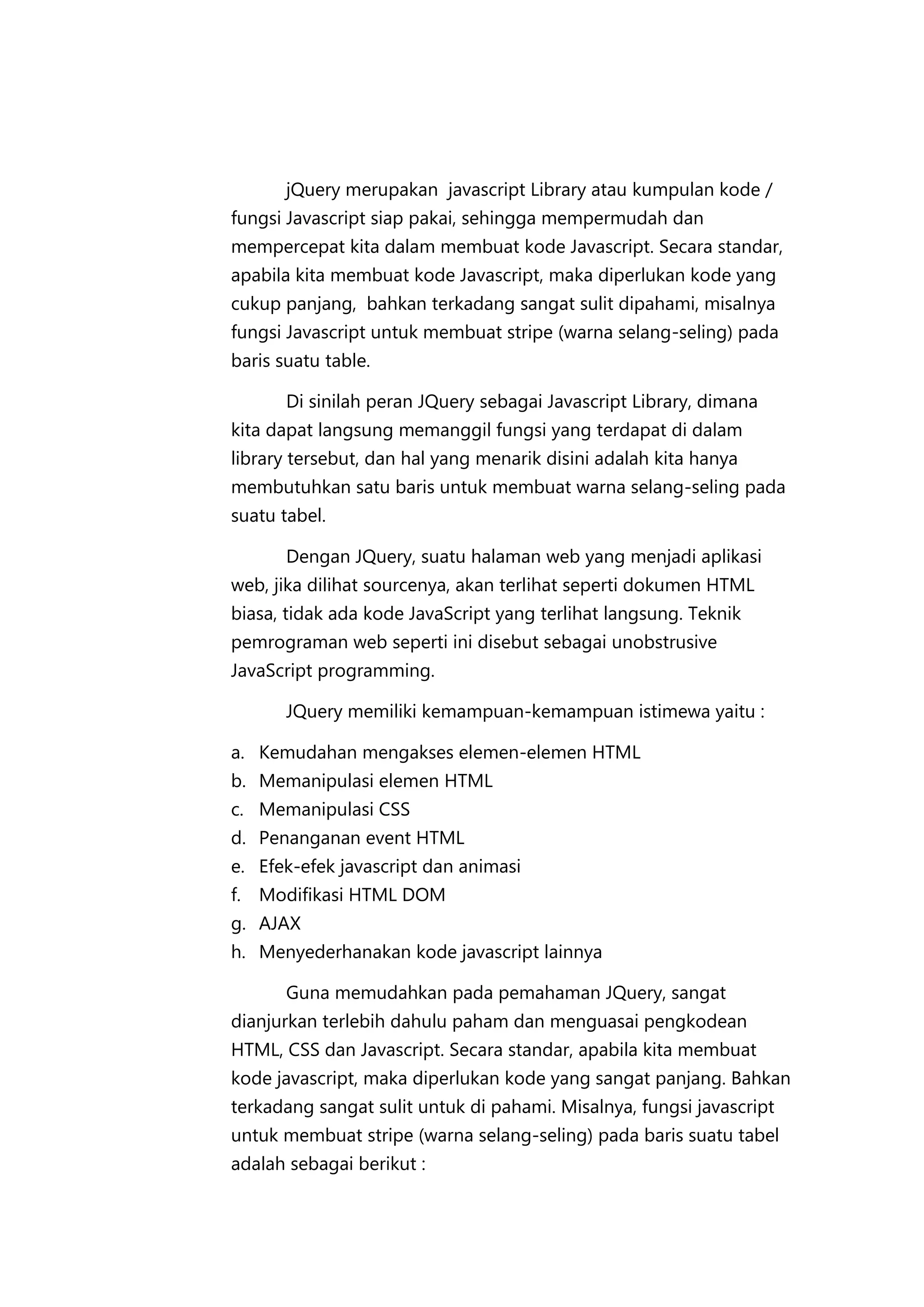 jQuery merupakan javascript Library atau kumpulan kode /
fungsi Javascript siap pakai, sehingga mempermudah dan
mempercepat kita dalam membuat kode Javascript. Secara standar,
apabila kita membuat kode Javascript, maka diperlukan kode yang
cukup panjang, bahkan terkadang sangat sulit dipahami, misalnya
fungsi Javascript untuk membuat stripe (warna selang-seling) pada
baris suatu table.
Di sinilah peran JQuery sebagai Javascript Library, dimana
kita dapat langsung memanggil fungsi yang terdapat di dalam
library tersebut, dan hal yang menarik disini adalah kita hanya
membutuhkan satu baris untuk membuat warna selang-seling pada
suatu tabel.
Dengan JQuery, suatu halaman web yang menjadi aplikasi
web, jika dilihat sourcenya, akan terlihat seperti dokumen HTML
biasa, tidak ada kode JavaScript yang terlihat langsung. Teknik
pemrograman web seperti ini disebut sebagai unobstrusive
JavaScript programming.
JQuery memiliki kemampuan-kemampuan istimewa yaitu :
a. Kemudahan mengakses elemen-elemen HTML
b. Memanipulasi elemen HTML
c. Memanipulasi CSS
d. Penanganan event HTML
e. Efek-efek javascript dan animasi
f. Modifikasi HTML DOM
g. AJAX
h. Menyederhanakan kode javascript lainnya
Guna memudahkan pada pemahaman JQuery, sangat
dianjurkan terlebih dahulu paham dan menguasai pengkodean
HTML, CSS dan Javascript. Secara standar, apabila kita membuat
kode javascript, maka diperlukan kode yang sangat panjang. Bahkan
terkadang sangat sulit untuk di pahami. Misalnya, fungsi javascript
untuk membuat stripe (warna selang-seling) pada baris suatu tabel
adalah sebagai berikut :

 
