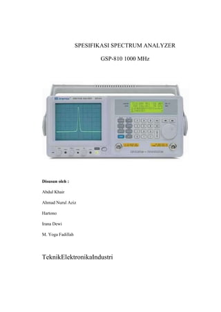 SPESIFIKASI SPECTRUM ANALYZER
GSP-810 1000 MHz

Disusun oleh :
Abdul Khair
Ahmad Nurul Aziz
Hartono
Irana Dewi
M. Yoga Fadillah

TeknikElektronikaIndustri

 
