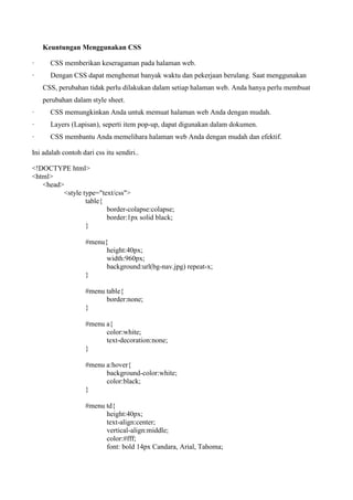 Keuntungan Menggunakan CSS
· CSS memberikan keseragaman pada halaman web.
· Dengan CSS dapat menghemat banyak waktu dan pekerjaan berulang. Saat menggunakan
CSS, perubahan tidak perlu dilakukan dalam setiap halaman web. Anda hanya perlu membuat
perubahan dalam style sheet.
· CSS memungkinkan Anda untuk memuat halaman web Anda dengan mudah.
· Layers (Lapisan), seperti item pop-up, dapat digunakan dalam dokumen.
· CSS membantu Anda memelihara halaman web Anda dengan mudah dan efektif.
Ini adalah contoh dari css itu sendiri..
<!DOCTYPE html>
<html>
<head>
<style type="text/css">
table{
border-colapse:colapse;
border:1px solid black;
}
#menu{
height:40px;
width:960px;
background:url(bg-nav.jpg) repeat-x;
}
#menu table{
border:none;
}
#menu a{
color:white;
text-decoration:none;
}
#menu a:hover{
background-color:white;
color:black;
}
#menu td{
height:40px;
text-align:center;
vertical-align:middle;
color:#fff;
font: bold 14px Candara, Arial, Tahoma;
 