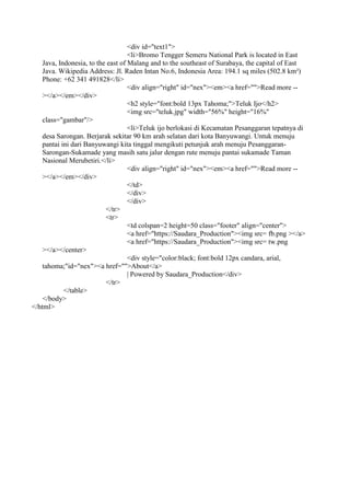 <div id="text1">
<li>Bromo Tengger Semeru National Park is located in East
Java, Indonesia, to the east of Malang and to the southeast of Surabaya, the capital of East
Java. Wikipedia Address: Jl. Raden Intan No.6, Indonesia Area: 194.1 sq miles (502.8 km²)
Phone: +62 341 491828</li>
<div align="right" id="nex"><em><a href="">Read more --
></a></em></div>
<h2 style="font:bold 13px Tahoma;">Teluk Ijo</h2>
<img src="teluk.jpg" width="56%" height="16%"
class="gambar"/>
<li>Teluk ijo berlokasi di Kecamatan Pesanggaran tepatnya di
desa Sarongan. Berjarak sekitar 90 km arah selatan dari kota Banyuwangi. Untuk menuju
pantai ini dari Banyuwangi kita tinggal mengikuti petunjuk arah menuju Pesanggaran-
Sarongan-Sukamade yang masih satu jalur dengan rute menuju pantai sukamade Taman
Nasional Merubetiri.</li>
<div align="right" id="nex"><em><a href="">Read more --
></a></em></div>
</td>
</div>
</div>
</tr>
<tr>
<td colspan=2 height=50 class="footer" align="center">
<a href="https://Saudara_Production"><img src= fb.png ></a>
<a href="https://Saudara_Production"><img src= tw.png
></a></center>
<div style="color:black; font:bold 12px candara, arial,
tahoma;"id="nex"><a href="">About</a>
| Powered by Saudara_Production</div>
</tr>
</table>
</body>
</html>
 