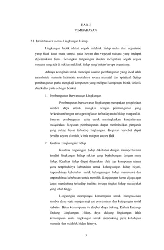 BAB II
PEMBAHASAN
2.1. Identifikasi Kualitas Lingkungan Hidup
Lingkungan biotik adalah segala makhluk hidup mulai dari organisme
yang tidak kasat mata sampai pada hewan dan vegetasi raksasa yang terdapat
dipermukaan bumi. Sedangkan lingkungan abiotik merupakan segala segala
sesuatu yang ada di sekitar makhluk hidup yang bukan berupa organisme.
Adanya keinginan untuk mencapai sasaran pembangunan yang ideal ialah
membntuk manusia Indonesia seutuhnya secara material dan spiritual. Setiap
pembangunan perlu mengkaji komponen yang meliputi komponen biotik, abiotik
dan kultur yaitu sebagai berikut :
1. Pembangunan Berwawasan Lingkungan
Pembangunan berwawasan lingkungan merupakan pengelolaan
sumber daya sebaik mungkin dengan pembangunan yang
berkesinambungan serta peningkatan terhadap mutu hidup masyarakat.
Sasaran pembangunan yaitu untuk meningkatkan kesejahteraan
masyarakat. Kegiatan pembangunan dapat menimbulkan pengaruh
yang cukup besar terhadap lingkungan. Kegiatan tersebut dapat
bersifat secara alamiah, kimia maupun secara fisik.
2. Kualitas Lingkungan Hidup
Kualitas lingkungan hidup diketahui dengan memperhatikan
kondisi lingkungan hidup sekitar yang berhubungan dengan mutu
hidup. Kualitas hidup dapat ditentukan oleh tiga komponen utama
yaitu terpenuhinya kebutuhan untuk kelangsungan hidup hayati,
terpenuhinya kebutuhan untuk kelangsungan hidup manusiawi dan
terpenuhinya kebebasan untuk memilih. Lingkungan harus dijaga agar
dapat mendukung terhadap kualitas berupa tingkat hidup masyarakat
yang lebih tinggi.
Lingkungan mempunyai kemampuan untuk menghasilkan
sumber daya serta mengurangi zat pencemaran dan ketegangan sosial
terbatas. Batas kemampuan itu disebut daya dukung. Dalam Undang-
Undang Lingkungan Hidup, daya dukung lingkungan ialah
kemampuan suatu lingkungan untuk mendukung peri kehidupan
manusia dan makhluk hidup lainnya.
3
 