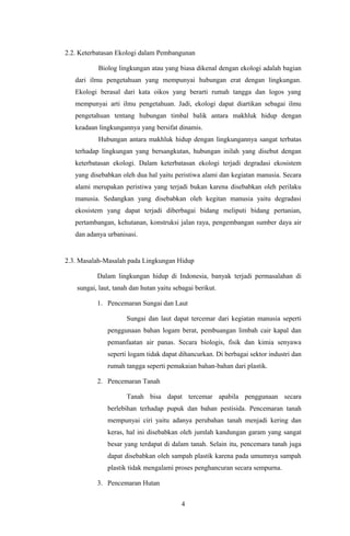 2.2. Keterbatasan Ekologi dalam Pembangunan
Biolog lingkungan atau yang biasa dikenal dengan ekologi adalah bagian
dari ilmu pengetahuan yang mempunyai hubungan erat dengan lingkungan.
Ekologi berasal dari kata oikos yang berarti rumah tangga dan logos yang
mempunyai arti ilmu pengetahuan. Jadi, ekologi dapat diartikan sebagai ilmu
pengetahuan tentang hubungan timbal balik antara makhluk hidup dengan
keadaan lingkungannya yang bersifat dinamis.
Hubungan antara makhluk hidup dengan lingkungannya sangat terbatas
terhadap lingkungan yang bersangkutan, hubungan inilah yang disebut dengan
keterbatasan ekologi. Dalam keterbatasan ekologi terjadi degradasi ekosistem
yang disebabkan oleh dua hal yaitu peristiwa alami dan kegiatan manusia. Secara
alami merupakan peristiwa yang terjadi bukan karena disebabkan oleh perilaku
manusia. Sedangkan yang disebabkan oleh kegitan manusia yaitu degradasi
ekosistem yang dapat terjadi diberbagai bidang meliputi bidang pertanian,
pertambangan, kehutanan, konstruksi jalan raya, pengembangan sumber daya air
dan adanya urbanisasi.
2.3. Masalah-Masalah pada Lingkungan Hidup
Dalam lingkungan hidup di Indonesia, banyak terjadi permasalahan di
sungai, laut, tanah dan hutan yaitu sebagai berikut.
1. Pencemaran Sungai dan Laut
Sungai dan laut dapat tercemar dari kegiatan manusia seperti
penggunaan bahan logam berat, pembuangan limbah cair kapal dan
pemanfaatan air panas. Secara biologis, fisik dan kimia senyawa
seperti logam tidak dapat dihancurkan. Di berbagai sektor industri dan
rumah tangga seperti pemakaian bahan-bahan dari plastik.
2. Pencemaran Tanah
Tanah bisa dapat tercemar apabila penggunaan secara
berlebihan terhadap pupuk dan bahan pestisida. Pencemaran tanah
mempunyai ciri yaitu adanya perubahan tanah menjadi kering dan
keras, hal ini disebabkan oleh jumlah kandungan garam yang sangat
besar yang terdapat di dalam tanah. Selain itu, pencemara tanah juga
dapat disebabkan oleh sampah plastik karena pada umumnya sampah
plastik tidak mengalami proses penghancuran secara sempurna.
3. Pencemaran Hutan
4
 