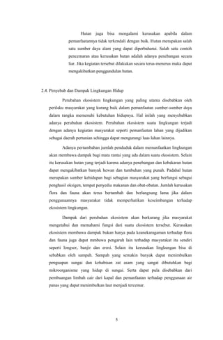Hutan juga bisa mengalami kerusakan apabila dalam
pemanfaatannya tidak terkendali dengan baik. Hutan merupakan salah
satu sumber daya alam yang dapat diperbaharui. Salah satu contoh
pencemaran atau kerusakan hutan adalah adanya penebangan secara
liar. Jika kegiatan tersebut dilakukan secara terus-menerus maka dapat
mengakibatkan penggundulan hutan.
2.4. Penyebab dan Dampak Lingkungan Hidup
Perubahan ekosistem lingkungan yang paling utama disebabkan oleh
perilaku masyarakat yang kurang baik dalam pemanfaatan sumber-sumber daya
dalam rangka memenuhi kebutuhan hidupnya. Hal inilah yang menyebabkan
adanya perubahan ekosistem. Perubahan ekosistem suatu lingkungan terjadi
dengan adanya kegiatan masyarakat seperti pemanfaatan lahan yang dijadikan
sebagai daerah pertanian sehingga dapat mengurangi luas lahan lainnya.
Adanya pertambahan jumlah penduduk dalam memanfaatkan lingkungan
akan membawa dampak bagi mata rantai yang ada dalam suatu ekosistem. Selain
itu kerusakan hutan yang terjadi karena adanya penebangan dan kebakaran hutan
dapat mengakibatkan banyak hewan dan tumbuhan yang punah. Padahal hutan
merupakan sumber kehidupan bagi sebagian masyarakat yang berfungsi sebagai
penghasil oksigen, tempat penyedia makanan dan obat-obatan. Jumlah kerusakan
flora dan fauna akan terus bertambah dan berlangsung lama jika dalam
penggunaannya masyarakat tidak memperhatikan keseimbangan terhadap
ekosistem lingkungan.
Dampak dari perubahan ekosistem akan berkurang jika masyarakat
mengetahui dan memahami fungsi dari suatu ekosistem tersebut. Kerusakan
ekosistem membawa dampak bukan hanya pada keanekaragaman terhadap flora
dan fauna juga dapat mmbawa pengaruh lain terhadap masyarakat itu sendiri
seperti longsor, banjir dan erosi. Selain itu kerusakan lingkungan bisa di
sebabkan oleh sampah. Sampah yang semakin banyak dapat menimbulkan
penguapan sungai dan kehabisan zat asam yang sangat dibutuhkan bagi
mikroorganisme yang hidup di sungai. Serta dapat pula disebabkan dari
pembuangan limbah cair dari kapal dan pemanfaatan terhadap penggunaan air
panas yang dapat menimbulkan laut menjadi tercemar.
5
 