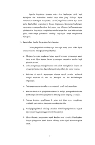 Apabila lingkungan tercemar maka akan berdampak buruk bagi
kelanjutan dari keberadaan sumber daya alam yang akhirnya dapat
menurunkan kehidupan masyarakat. Dalam pengelolaan sumber daya alam
perlu diperhatikan keserasiannya dengan lingkungan. Keserasian lingkungan
merupakan proses pembentukan lingkungan yang sifatnya relatif sama dengan
pembentukan lingkungan. Pengelolaan sumber daya alam agar berkelanjutan
perlu diadakannya pelestarian terhadap lingkungan tanpa menghambat
kemajuan.
3. Pengelolaan Sumber Daya Alam Berkelanjutan
Dalam pengelolaan sumber daya alam agar tetap lestari maka dapat
dilakukan usaha atau upaya sebagai berikut.
a. Menjaga kawasan tangkapan hujan seperti kawasan pegunungan yang
harus selalu hijau karena daerah pegunungan merupakan sumber bagi
perairan di darat.
b. Untuk mengurangi aliran permukaan serta untuk meningkatkan resapan air
sebagai air tanah, maka diperlukan pembuatan lahan dan sumur resapan.
c. Reboisasi di daerah pegunungan, dimana daerah tersebut berfungsi
sebagai reservoir air, tata air, peresapan air, dan keseimbangan
lingkungan.
d. Adanya pengaturan terhadap penggunaan air bersih oleh pemerintah.
e. Sebelum melakukan pengolahan diperlukan adanya pencegahan terhadap
pembuangan air limbah yang banyak dibuang secara langsung ke sungai.
f. Adanya kegiatan penghijauan di setiap tepi jalan raya, pemukiman
penduduk, perkantoran, dan pusat-pusat kegiatan lain.
g. Adanya pengendalian terhadap kendaraan bermotor yang memiliki tingkat
pencemaran tinggi sehingga menimbulkan polusi.
h. Memperbanyak penggunaan pupuk kandang dan organik dibandingkan
dengan penggunaan pupuk buatan sehinnga tidak terjadi kerusakan pada
tanah.
7
 