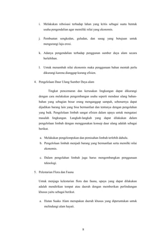 i. Melakukan reboisasi terhadap lahan yang kritis sebagai suatu bentuk
usaha pengendalian agar memiliki nilai yang ekonomis.
j. Pembuatan sengkedan, guludan, dan sasag yang betujuan untuk
mengurangi laju erosi.
k. Adanya pengendalian terhadap penggunan sumber daya alam secara
berlebihan.
l. Untuk menambah nilai ekonomis maka penggunaan bahan mentah perlu
dikurangi karena dianggap kurang efisien.
4. Pengelolaan Daur Ulang Sumber Daya alam
Tingkat pencemaran dan kerusakan lingkungan dapat dikurangi
dengan cara melakukan pengembangan usaha seperti mendaur ulang bahan-
bahan yang sebagian besar orang menganggap sampah, sebenarnya dapat
dijadikan barang lain yang bisa bermanfaat dan tentunya dengan pengolahan
yang baik. Pengelolaan limbah sangat efisien dalam upaya untuk mengatasi
masalah lingkungan. Langkah-langkah yang dapat dilakukan dalam
pengelolaan limbah dengan menggunakan konsep daur ulang adalah sebagai
berikut.
a. Melakukan pengelompokan dan pemisahan limbah terlebih dahulu.
b. Pengelolaan limbah menjadi barang yang bermanfaat serta memilki nilai
ekonomis.
c. Dalam pengolahan limbah juga harus mengembangkan penggunaan
teknologi.
5. Pelestarian Flora dan Fauna
Untuk menjaga kelestarian flora dan fauna, upaya yang dapat dilakukan
adalah mendirikan tempat atau daerah dengan memberikan perlindungan
khusus yaitu sebagai berikut.
a. Hutan Suaka Alam merupakan daerah khusus yang diperuntukan untuk
melindungi alam hayati.
8
 
