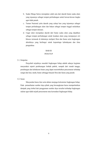 b. Suaka Marga Satwa merupakan salah satu dari daerah hutan suaka alam
yang tujuannya sebagai tempat perlindungan untuk hewan-hewan langka
agar tidak punah.
c. Taman Nasional yaitu daerah yang cukup luas yang tujuannya sebagai
tempat perlindungan alam dan bukan sebagai tempat tinggal melainkan
sebagai tempat rekreasi.
d. Cagar alam merupakan daerah dari hutan suaka alam yang dijadikan
sebagai tempat perlindungan untuk keadaan alam yang mempunyai ciri
khusus termasuk di dalamnya meliputi flora dan fauna serta lingkungan
abiotiknya yang berfungsi untuk kepentingn kebudayaan dan ilmu
pengetahua
BAB III
PENUTUP
3.1. Simpulan
Penyebab terjadinya masalah lingkungan hidup adalah adanya kegiatan
masyarakat seperti pembuangan limbah pabrik, sampah dari rumah tangga,
penebangan dan kebakaran hutan yang dapat menimbulkan pencemaran terhadap
sungai dan laut, tanah, hutan sehingga banyak flora dan fauna yang punah.
3.2. Saran
Masyarakat harus ikut serta dalam menjaga kelestarian lingkungan hidup.
Pada pemanfaatan sumber daya pihak yang bersangkutan harus memperhatikan
dampak yang timbul dari penggunaan sumber daya tersebut terhadap lingkungan
sekitar agar tidak terjadi pencemaran atau kerusakan lingkungan hidup.
9
 