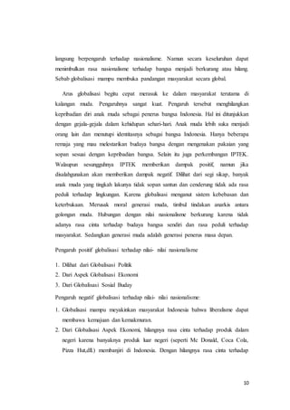 langsung berpengaruh terhadap nasionalisme. Namun secara keseluruhan dapat 
menimbulkan rasa nasionalisme terhadap bangsa menjadi berkurang atau hilang. 
Sebab globalisasi mampu membuka pandangan masyarakat secara global. 
Arus globalisasi begitu cepat merasuk ke dalam masyarakat terutama di 
kalangan muda. Pengaruhnya sangat kuat. Pengaruh tersebut menghilangkan 
kepribadian diri anak muda sebagai penerus bangsa Indonesia. Hal ini ditunjukkan 
dengan gejala-gejala dalam kehidupan sehari-hari. Anak muda lebih suka menjadi 
orang lain dan menutupi identitasnya sebagai bangsa Indonesia. Hanya beberapa 
remaja yang mau melestarikan budaya bangsa dengan mengenakan pakaian yang 
sopan sesuai dengan kepribadian bangsa. Selain itu juga perkembangan IPTEK. 
Walaupun sesungguhnya IPTEK memberikan dampak positif, namun jika 
disalahgunakan akan memberikan dampak negatif. Dilihat dari segi sikap, banyak 
anak muda yang tingkah lakunya tidak sopan santun dan cenderung tidak ada rasa 
peduli terhadap lingkungan. Karena globalisasi menganut sistem kebebasan dan 
keterbukaan. Merusak moral generasi muda, timbul tindakan anarkis antara 
golongan muda. Hubungan dengan nilai nasionalisme berkurang karena tidak 
adanya rasa cinta terhadap budaya bangsa sendiri dan rasa peduli terhadap 
masyarakat. Sedangkan generasi muda adalah generasi penerus masa depan. 
10 
Pengaruh positif globalisasi terhadap nilai- nilai nasionalisme 
1. Dilihat dari Globalisasi Politik 
2. Dari Aspek Globalisasi Ekonomi 
3. Dari Globalisasi Sosial Buday 
Pengaruh negatif globalisasi terhadap nilai- nilai nasionalisme: 
1. Globalisasi mampu meyakinkan masyarakat Indonesia bahwa liberalisme dapat 
membawa kemajuan dan kemakmuran. 
2. Dari Globalisasi Aspek Ekonomi, hilangnya rasa cinta terhadap produk dalam 
negeri karena banyaknya produk luar negeri (seperti Mc Donald, Coca Cola, 
Pizza Hut,dll.) membanjiri di Indonesia. Dengan hilangnya rasa cinta terhadap 
 