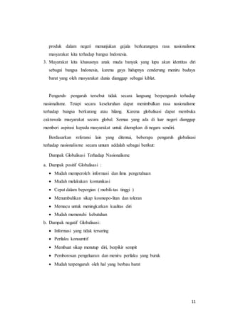 produk dalam negeri menunjukan gejala berkurangnya rasa nasionalisme 
masyarakat kita terhadap bangsa Indonesia. 
3. Mayarakat kita khususnya anak muda banyak yang lupa akan identitas diri 
sebagai bangsa Indonesia, karena gaya hidupnya cenderung meniru budaya 
barat yang oleh masyarakat dunia dianggap sebagai kiblat. 
Pengaruh- pengaruh tersebut tidak secara langsung berpengaruh terhadap 
nasionalisme. Tetapi secara keseluruhan dapat menimbulkan rasa nasionalisme 
terhadap bangsa berkurang atau hilang. Karena globalisasi dapat membuka 
cakrawala masyarakat secara global. Semua yang ada di luar negeri dianggap 
memberi aspirasi kepada masyarakat untuk diterapkan di negara sendiri. 
Berdasarkan referansi lain yang ditemui, beberapa pengaruh globalisasi 
11 
terhadap nasionalisme secara umum addalah sebagai berikut: 
Dampak Globalisasi Terhadap Nasionalisme 
a. Dampak positif Globalisasi : 
 Mudah memperoleh informasi dan ilmu pengetahuan 
 Mudah melakukan komunikasi 
 Cepat dalam bepergian ( mobili-tas tinggi ) 
 Menumbuhkan sikap kosmopo-litan dan toleran 
 Memacu untuk meningkatkan kualitas diri 
 Mudah memenuhi kebutuhan 
b. Dampak negatif Globalisasi: 
 Informasi yang tidak tersaring 
 Perilaku konsumtif 
 Membuat sikap menutup diri, berpikir sempit 
 Pemborosan pengeluaran dan meniru perilaku yang buruk 
 Mudah terpengaruh oleh hal yang berbau barat 
 
