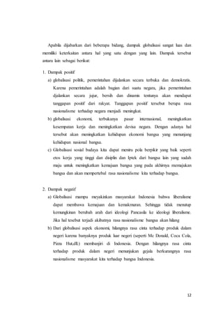 Apabila dijabarkan dari beberapa bidang, dampak globalisasi sangat luas dan 
memiliki keterkaitan antara hal yang satu dengan yang lain. Dampak tersebut 
antara lain sebagai berikut: 
12 
1. Dampak positif 
a) globalisasi politik, pemerintahan dijalankan secara terbuka dan demokratis. 
Karena pemerintahan adalah bagian dari suatu negara, jika pemerintahan 
djalankan secara jujur, bersih dan dinamis tentunya akan mendapat 
tanggapan positif dari rakyat. Tanggapan positif tersebut berupa rasa 
nasionalisme terhadap negara menjadi meningkat. 
b) globalisasi ekonomi, terbukanya pasar internasional, meningkatkan 
kesempatan kerja dan meningkatkan devisa negara. Dengan adanya hal 
tersebut akan meningkatkan kehidupan ekonomi bangsa yang menunjang 
kehidupan nasional bangsa. 
c) Globalisasi sosial budaya kita dapat meniru pola berpikir yang baik seperti 
etos kerja yang tinggi dan disiplin dan Iptek dari bangsa lain yang sudah 
maju untuk meningkatkan kemajuan bangsa yang pada akhirnya memajukan 
bangsa dan akan mempertebal rasa nasionalisme kita terhadap bangsa. 
2. Dampak negatif 
a) Globalisasi mampu meyakinkan masyarakat Indonesia bahwa liberalisme 
dapat membawa kemajuan dan kemakmuran. Sehingga tidak menutup 
kemungkinan berubah arah dari ideologi Pancasila ke ideologi liberalisme. 
Jika hal tesebut terjadi akibatnya rasa nasionalisme bangsa akan hilang 
b) Dari globalisasi aspek ekonomi, hilangnya rasa cinta terhadap produk dalam 
negeri karena banyaknya produk luar negeri (seperti Mc Donald, Coca Cola, 
Pizza Hut,dll.) membanjiri di Indonesia. Dengan hilangnya rasa cinta 
terhadap produk dalam negeri menunjukan gejala berkurangnya rasa 
nasionalisme masyarakat kita terhadap bangsa Indonesia. 
 