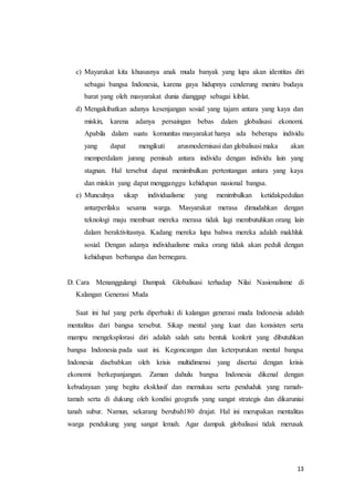 c) Mayarakat kita khususnya anak muda banyak yang lupa akan identitas diri 
sebagai bangsa Indonesia, karena gaya hidupnya cenderung meniru budaya 
barat yang oleh masyarakat dunia dianggap sebagai kiblat. 
d) Mengakibatkan adanya kesenjangan sosial yang tajam antara yang kaya dan 
miskin, karena adanya persaingan bebas dalam globalisasi ekonomi. 
Apabila dalam suatu komunitas masyarakat hanya ada beberapa individu 
yang dapat mengikuti arusmodernisasi dan globalisasi maka akan 
memperdalam jurang pemisah antara individu dengan individu lain yang 
stagnan. Hal tersebut dapat menimbulkan pertentangan antara yang kaya 
dan miskin yang dapat mengganggu kehidupan nasional bangsa. 
e) Munculnya sikap individualisme yang menimbulkan ketidakpedulian 
antarperilaku sesama warga. Masyarakat merasa dimudahkan dengan 
teknologi maju membuat mereka merasa tidak lagi membutuhkan orang lain 
dalam beraktivitasnya. Kadang mereka lupa bahwa mereka adalah makhluk 
sosial. Dengan adanya individualisme maka orang tidak akan peduli dengan 
kehidupan berbangsa dan bernegara. 
D. Cara Menanggulangi Dampak Globalisasi terhadap Nilai Nasionalisme di 
13 
Kalangan Generasi Muda 
Saat ini hal yang perlu diperbaiki di kalangan generasi muda Indonesia adalah 
mentalitas dari bangsa tersebut. Sikap mental yang kuat dan konsisten serta 
mampu mengeksplorasi diri adalah salah satu bentuk konkrit yang dibutuhkan 
bangsa Indonesia pada saat ini. Kegoncangan dan keterpurukan mental bangsa 
Indonesia disebabkan oleh krisis multidimensi yang disertai dengan krisis 
ekonomi berkepanjangan. Zaman dahulu bangsa Indonesia dikenal dengan 
kebudayaan yang begitu eksklusif dan memukau serta penduduk yang ramah-tamah 
serta di dukung oleh kondisi geografis yang sangat strategis dan dikaruniai 
tanah subur. Namun, sekarang berubah180 drajat. Hal ini merupakan mentalitas 
warga pendukung yang sangat lemah. Agar dampak globalisasi tidak merusak 
 