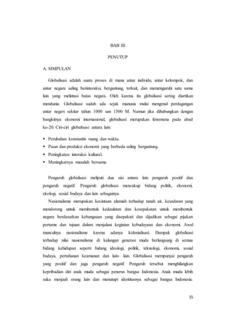 15 
BAB III 
PENUTUP 
A. SIMPULAN 
Globalisasi adalah suatu proses di mana antar individu, antar kelompok, dan 
antar negara saling berinteraksi, bergantung, terkait, dan memengaruhi satu sama 
lain yang melintasi batas negara. Oleh karena itu globalisasi sering diartikan 
mendunia. Globalisasi sudah ada sejak manusia mulai mengenal perdagangan 
antar negeri sekitar tahun 1000 san 1500 M. Namun jika dihubungkan dengan 
bangkitnya ekonomi internasional, globalisasi merupakan fenomena pada abad 
ke-20. Ciri-ciri globalisasi antara lain: 
 Perubahan konstantin ruang dan waktu. 
 Pasar dan produksi ekonomi yang berbeda saling bergantung. 
 Peningkatan interaksi kultural. 
 Meningkatnya masalah bersama. 
Pengaruh globalisasi meliputi dua sisi antara lain pengaruh positif dan 
pengaruh negatif. Pengaruh globalisasi mencakup bidang politik, ekonomi, 
ekologi, sosial budaya dan lain sebagainya. 
Nasionalisme merupakan kecintaan alamiah terhadap tanah air, kesadaran yang 
mendorong untuk membentuk kedaulatan dan kesepakatan untuk membentuk 
negara berdasarkan kebangsaan yang disepakati dan dijadikan sebagai pijakan 
pertama dan tujuan dalam menjalani kegiatan kebudayaan dan ekonomi. Awal 
munculnya nasionalisme karena adanya kolonialisasi. Dampak globalisasi 
terhadap nilai nasionalisme di kalangan generasi muda berlangsung di semua 
bidang kehidupan seperti bidang ideologi, politik, teknologi, ekonomi, sosial 
budaya, pertahanan keamanan dan lain- lain. Globalisasi mempunyai pengaruh 
yang positif dan juga pengaruh negatif. Pengaruh tersebut menghilangkan 
kepribadian diri anak muda sebagai penerus bangsa Indonesia. Anak muda lebih 
suka menjadi orang lain dan menutupi identitasnya sebagai bangsa Indonesia. 
 