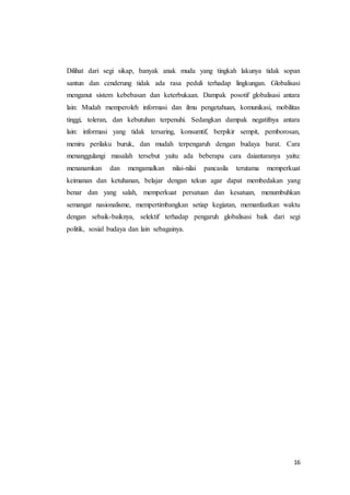 Dilihat dari segi sikap, banyak anak muda yang tingkah lakunya tidak sopan 
santun dan cenderung tidak ada rasa peduli terhadap lingkungan. Globalisasi 
menganut sistem kebebasan dan keterbukaan. Dampak posotif globalisasi antara 
lain: Mudah memperoleh informasi dan ilmu pengetahuan, komunikasi, mobilitas 
tinggi, toleran, dan kebutuhan terpenuhi. Sedangkan dampak negatifnya antara 
lain: informasi yang tidak tersaring, konsumtif, berpikir sempit, pemborosan, 
meniru perilaku buruk, dan mudah terpengaruh dengan budaya barat. Cara 
menanggulangi masalah tersebut yaitu ada beberapa cara daiantaranya yaitu: 
menanamkan dan mengamalkan nilai-nilai pancasila terutama memperkuat 
keimanan dan ketuhanan, belajar dengan tekun agar dapat membedakan yang 
benar dan yang salah, memperkuat persatuan dan kesatuan, menumbuhkan 
semangat nasionalisme, mempertimbangkan setiap kegiatan, memanfaatkan waktu 
dengan sebaik-baiknya, selektif terhadap pengaruh globalisasi baik dari segi 
politik, sosial budaya dan lain sebagainya. 
16 
 