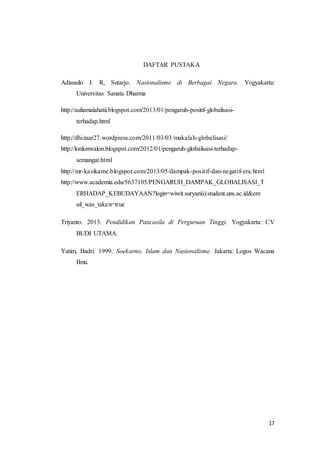 17 
DAFTAR PUSTAKA 
Adisusilo J. R, Sutarjo. Nasionalisme di Berbagai Negara. Yogyakarta: 
Universitas Sanata Dharma 
http://auliamalahatii.blogspot.com/2013/01/pengaruh-positif-globalisasi-terhadap. 
html 
http://dhizaar27.wordpress.com/2011/03/03/makalah-globalisasi/ 
http://lonlonwalon.blogspot.com/2012/01/pengaruh-globalisasi-terhadap-semangat. 
html 
http://mr-kazikame.blogspot.com/2013/05/dampak-positif-dan-negatif-era.html 
http://www.academia.edu/5637105/PENGARUH_DAMPAK_GLOBALISASI_T 
ERHADAP_KEBUDAYAAN?login=wiwit.suryani@student.uns.ac.id&em 
ail_was_taken=true 
Triyanto. 2013. Pendidikan Pancasila di Perguruan Tinggi. Yogyakarta: CV 
BUDI UTAMA. 
Yatim, Badri. 1999. Soekarno, Islam dan Nasionalisme. Jakarta: Logos Wacana 
Ilmu. 

