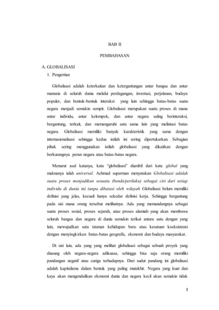 3 
BAB II 
PEMBAHASAN 
A. GLOBALISASI 
1. Pengertian 
Globalisasi adalah keterkaitan dan ketergantungan antar bangsa dan antar 
manusia di seluruh dunia melalui perdagangan, investasi, perjalanan, budaya 
populer, dan bentuk-bentuk interaksi yang lain sehingga batas-batas suatu 
negara menjadi semakin sempit. Globalisasi merupakan suatu proses di mana 
antar individu, antar kelompok, dan antar negara saling berinteraksi, 
bergantung, terkait, dan memengaruhi satu sama lain yang melintasi batas 
negara. Globalisasi memiliki banyak karakteristik yang sama dengan 
internasionalisasi sehingga kedua istilah ini sering dipertukarkan. Sebagian 
pihak sering menggunakan istilah globalisasi yang dikaitkan dengan 
berkurangnya peran negara atau batas-batas negara. 
Menurut asal katanya, kata “globalisasi” diambil dari kata global yang 
maknanya ialah universal. Achmad suparman menyatakan Globalisasi adalah 
suatu proses menjadikan sesuatu (benda/perilaku) sebagai ciri dari setiap 
individu di dunia ini tanpa dibatasi oleh wilayah Globalisasi belum memiliki 
definisi yang jelas, kecuali hanya sekedar definisi kerja. Sehingga bergantung 
pada sisi mana orang tersebut melihatnya. Ada yang memandangnya sebagai 
suatu proses sosial, proses sejarah, atau proses alamiah yang akan membawa 
seluruh bangsa dan negara di dunia semakin terikat antara satu dengan yang 
lain, mewujudkan satu tatanan kehidupan baru atau kesatuan koeksistensi 
dengan menyingkirkan batas-batas geografis, ekonomi dan budaya masyarakat. 
Di sisi lain, ada yang yang melihat globalisasi sebagai sebuah proyek yang 
diusung oleh negara-negara adikuasa, sehingga bisa saja orang memiliki 
pandangan negatif atau curiga terhadapnya. Dari sudut pandang ini globalisasi 
adalah kapitalisme dalam bentuk yang paling mutakhir. Negara yang kuat dan 
kaya akan mengendalikan ekonomi dunia dan negara kecil akan semakin tidak 
 