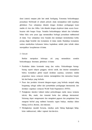 darat (sutera) maupun jalur laut untuk berdagang. Fenomena berkembangnya 
perusahaan McDonald di seluruh pelosok dunia menunjukkan telah terjadinya 
globalisasi. Fase selanjutnya ditandai dengan dominasi perdagangan kaum 
muslim di Asia dan Afrika. Lalu ditandai dengan eksplorasi dunia secara besar-besaran 
oleh bangsa Eropa. Semakin berkembangnya industri dan kebutuhan 
bahan baku serta pasar juga memunculkan berbagai perusahaan multinasional 
di dunia. Fase selanjutnya terus berjalan dan mendapat momentumnya ketika 
perang dingin berakhir dan komunisme di dunia runtuh. Runtuhnya komunisme 
seakan memberikan kebenaran bahwa kapitalisme adalah jalan terbaik dalam 
mewujudkan kesejahteraan di dunia. 
5 
3. Ciri-ciri 
Berikut merupakan beberapa ciri yang menandakan semakin 
berkembangnya fenomena globalisasi di dunia: 
 Perubahan dalam konstantin ruang dan waktu. Perkembangan barang-barang 
seperti telepon genggam, televisi satelit, dan internet menunjukkan 
bahwa komunikasi global terjadi demikian cepatnya, sementara melalui 
pergerakan massa semacam turisme memungkinkan kita merasakan banyak 
hal dari budaya yang berbeda. 
 Pasar dan produksi ekonomi dinegara-negara yang berbeda menjadi saling 
bergantung sebagai akibat dari pertumbuhan perdagangan internasional, dan 
dominasi organisasi semacam World Trade Organization (WTO). 
 Peningkatan interaksi kultural melaui perkembangan media massa terutama 
televisi, film, musik, dan transmisi berita dan olahraga internasional. 
Sekarang dapat mengonsumsi dan mengalami gagasan dan pengalaman baru 
mengenai hal-hal yang melintasi beraneka ragam budaya, misalnya dalam 
bidang fashion, literatur, dan makanan. 
 Meningkatnya masalah bersama, misalnya pada bidang lingkungan hidup, 
krisis multinasional, inflasi regional dan lain-lain. 
 