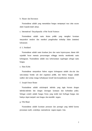 7 
b. Huszer dan Stevenson 
Nasionalisme adalah yang menentukan bangsa mempunyai rasa cinta secara 
alami kepada tanah airnya. 
c. International Encyclopaedia of the Social Sciences 
Nasionalisme adalah suatu ikatan politik yang mengikat kesatuan 
masyarakat modern dan memberi pengabsahan terhadap klaim (tuntutan) 
kekuasaan. 
d. L. Stoddard 
Nasionalisme adalah suatu keadaan jiwa dan suatu kepercayaan, dianut oleh 
sejumlah besar manusia perseorangan sehingga mereka membentuk suatu 
kebangsaan. Nasionalisme adalah rasa kebersamaan segolongan sebagai suatu 
bangsa. 
e. Hans Kohn 
Nasionalisme menyatakan bahwa negara kebangsaan adalah cita-cita dan 
satu-satunya bentuk sah dari organisasi politik, dan bahwa bangsa adalah 
sumber dari semua tenaga kebudayaan kreatif dan kesejahteraan ekonomi. 
f. Joseph Ernest Renan 
Nasionalisme adalah sekelompok individu yang ingin bersatu dengan 
individu-individu lain dengan dorongan kemauan dan kebutuhan psikis. 
Sebagai contoh adalah bangsa Swiss yang terdiri dari berbagai bangsa dan 
budaya dapat menjadi satu bangsa dan memiliki negara. 
g. Otto Bauer 
Nasionalisme adalah kesatuan perasaan dan perangai yang timbul karena 
persamaan nasib, contohnya nasionalisme negara-negara Asia. 
 
