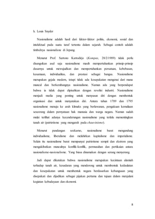 8 
h. Louis Snyder 
Nasionalisme adalah hasil dari faktor-faktor politis, ekonomi, sosial dan 
intelektual pada suatu taraf tertentu dalam sejarah. Sebagai contoh adalah 
timbulnya nasionalisne di Jepang. 
Menurut Prof. Sartono Kartodirjo (Kompas, 28/2/1989) tidak perlu 
disangsikan asal saja nasionalisme masih mempertahankan prinsip-prinsip 
dasarnya untuk mewujudkan dan mempertahankan persatuan, kebebasan, 
kesamaan, individualitas, dan prestasi sebagai bangsa. Nasionalisme 
merupakan gejala modern, tetapi tidak ada kesepakatan mengenai dari mana 
muncul dan berkembangnya nasionalisme. Namun ada yang berpendapat 
bahwa ia tidak dapat dipisahkan dengan revolisi industri. Nasionalisme 
menjadi media yang penting untuk menyusun diri dengan membentuk 
organisasi dan untuk menyatakan diri. Antara tahun 1789 dan 1795 
nasionalisme menuju ke arah klimaks yang berlawanan, pengakuan kemuliaan 
seseorang dalam pernyataan hak manusia dan warga negara. Namun sudah 
mulai terlihat adanya kecenderungan nasionalisme yang terlalu mementingkan 
tanah air (patriotisme yang mengarah pada chauvinisme). 
Menurut pandangan soekarno, nasionalisme barat mengandung 
individualisme, liberalisme dan melahirkan kapitalisme dan imperialisme. 
Selain itu nasionalisme barat mempunyai patriotisme sempit dan ekstrem yang 
mengakibatkan munculnya konflik-konflik, permusuhan dan pertikaian antara 
nasionalisme-nasionalisme. Yang biasa dinamakan dengan serang menyerang. 
Jadi dapat dikatakan bahwa nasionalisme merupakan kecintaan alamiah 
terhadap tanah air, kesadaran yang mendorong untuk membentuk kedaulatan 
dan kesepakatan untuk membentuk negara berdasarkan kebangsaan yang 
disepakati dan dijadikan sebagai pijakan pertama dan tujuan dalam menjalani 
kegiatan kebudayaan dan ekonomi. 
 