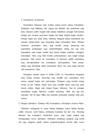 9 
2. Nasionalisme di Indonesia 
Nasionalisme Indonesia pada awalnya muncul karena adanya kolonialisme. 
Penjajahan yang dilakukan oleh Jepang dan Belanda dan penderitaan yang 
harus dirasakan akibat terjajah telah mampu melahirkan semangat kebersamaan 
sebagai satu kesatuan yang harus bangkit dan hidup menjadi bangsa merdeka. 
Sebagai bagian dari dunia Timur, Indonesia menganut paham nasionalisme dan 
menolak prinsip-prinsip yang terkandung dalam nasionalisme Barat. Menurut 
Soekarno, nasionalisme barat yang bersifat serang menyerang dan 
nasionalisme perdagangan yang memperhitungkan untung dan rugi serta 
nasionalisme yang sempit, pastilah akan hancur dengan sendirinya, sedangkan 
nasionalisme Timur yang lebih bersifat perikemanusiaan akan tampil sebagai 
pemenang. Oleh karena itu nasionalisme di Indonesia adalah nasionalisme 
yang anti-imperialisme dan kolonialisme, anti-kapitalisme. Yaitu prinsip-prinsip 
yang terkandung dalam nasionalisme Barat, dan yang sangat dikecam 
oleh nasionalisme Timur. 
Sedangkan menurut James G. Kellas (1998: 4), Nasionalisme merupakan 
suatu bentuk ideologi. Seseorang yang memiliki jiwa nasionalisme akan 
merasa menjadi bagian dari suatu bangsa. Walaupun orang tersebut sedang 
berada di luar wilayah, namun akan tetap memiliki ikatan yang kuat pada 
daerah asalnya. Begitu pula dengan bangsa Indonesia. Saat ini semangat 
nasionalisme bangsa Indonesia semakin berkurang. Tidak ada lagi jiwa 
nasionalis. Hal ini dapat dilihat dari perhatian pemerintah terhadap nasib para 
veteran. 
C. Dampak Globalisasi Terhadap Nilai Nasionalisme di Kalangan Generasi Muda 
Globalisasi berlangsung di semua bidang kehidupan seperti bidang ideologi, 
politik, ekonomi, sosial budaya, pertahanan keamanan dan lain- lain. Teknologi 
informasi dan komunikasi memberikan peran yang sangat penting bagi 
berlangsungnya proses globalisasi. Globalisasi mempunyai pengaruh yang positif 
dan juga pengaruh negatif, dimana pengaruh-pengaruh tersebut tidak secara 
 