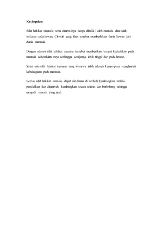 Kesimpulan: 
Sifat hakikat manusia serta dimensinya hanya dimiliki oleh manusia dan tidak 
terdapat pada hewan. Ciri-ciri yang khas tersebut membedakan dunia hewan dari 
dunia manusia. 
Dengan adanya sifat hakikat manusia tersebut memberikan tempat kedudukan pada 
manusia sedemikian rupa seehingga derajatnya lebih tinggi dari pada hewan. 
Salah satu sifat hakikat manusia yang istimewa ialah adanya kemampuan menghayati 
kebahagiaan pada manusia. 
Semua sifat hakikat manusia dapat dan harus di tumbuh kembangkan melalui 
pendidikan dan ditumbuh kembangkan secara selaras dan berimbang sehingga 
menjadi manusia yang utuh . 
