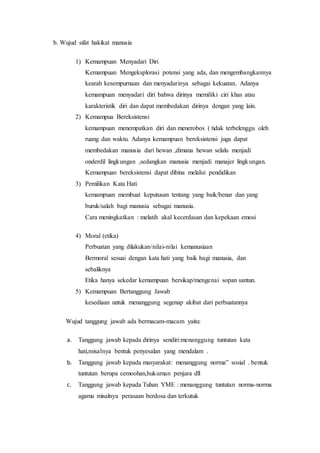 b. Wujud sifat hakikat manusia 
1) Kemampuan Menyadari Diri 
Kemampuan Mengeksplorasi potensi yang ada, dan mengembangkannya 
kearah kesempurnaan dan menyadarinya sebagai kekuatan. Adanya 
kemampuan menyadari diri bahwa dirinya memiliki ciri khas atau 
karakteristik diri dan dapat membedakan dirinya dengan yang lain. 
2) Kemampua Bereksistensi 
kemampuan menempatkan diri dan menerobos ( tidak terbelenggu oleh 
ruang dan waktu. Adanya kemampuan bereksistensi juga dapat 
membedakan manusia dari hewan ,dimana hewan selalu menjadi 
onderdil lingkungan ,sedangkan manusia menjadi manajer lingkungan. 
Kemampuan bereksistensi dapat dibina melalui pendidikan 
3) Pemilikan Kata Hati 
kemampuan membuat keputusan tentang yang baik/benar dan yang 
buruk/salah bagi manusia sebagai manusia. 
Cara meningkatkan : melatih akal kecerdasan dan kepekaan emosi 
4) Moral (etika) 
Perbuatan yang dilakukan/nilai-nilai kemanusiaan 
Bermoral sesuai dengan kata hati yang baik bagi manusia, dan 
sebaliknya 
Etika hanya sekedar kemampuan bersikap/mengenai sopan santun. 
5) Kemampuan Bertanggung Jawab 
kesediaan untuk menanggung segenap akibat dari perbuatannya 
Wujud tanggung jawab ada bermacam-macam yaitu: 
a. Tanggung jawab kepada dirinya sendiri:menanggung tuntutan kata 
hati,misalnya bentuk penyesalan yang mendalam . 
b. Tanggung jawab kepada masyarakat: menanggung norma” sosial . bentuk 
tuntutan berupa cemoohan,hukuman penjara dll 
c. Tanggung jawab kepada Tuhan YME : menanggung tuntutan norma-norma 
agama misalnya perasaan berdosa dan terkutuk 
 