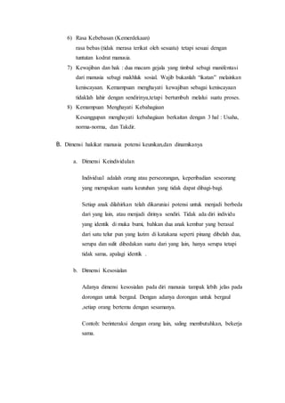6) Rasa Kebebasan (Kemerdekaan) 
rasa bebas (tidak merasa terikat oleh sesuatu) tetapi sesuai dengan 
tuntutan kodrat manusia. 
7) Kewajiban dan hak : dua macam gejala yang timbul sebagi manifentasi 
dari manusia sebagi makhluk sosial. Wajib bukanlah “ikatan” melainkan 
keniscayaan. Kemampuan menghayati kewajiban sebagai keniscayaan 
tidaklah lahir dengan sendirinya,tetapi bertumbuh melalui suatu proses. 
8) Kemampuan Menghayati Kebahagiaan 
Kesanggupan menghayati kebahagiaan berkaitan dengan 3 hal : Usaha, 
norma-norma, dan Takdir. 
B. Dimensi hakikat manusia potensi keunikan,dan dinamikanya 
a. Dimensi Keindividulan 
Individual adalah orang atau perseorangan, keperibadian seseorang 
yang merupakan suatu keutuhan yang tidak dapat dibagi-bagi. 
Setiap anak dilahirkan telah dikaruniai potensi untuk menjadi berbeda 
dari yang lain, atau menjadi dirinya sendiri. Tidak ada diri individu 
yang identik di muka bumi, bahkan dua anak kembar yang berasal 
dari satu telur pun yang lazim di katakana seperti pinang dibelah dua, 
serupa dan sulit dibedakan suatu dari yang lain, hanya serupa tetapi 
tidak sama, apalagi identik . 
b. Dimensi Kesosialan 
Adanya dimensi kesosialan pada diri manusia tampak lebih jelas pada 
dorongan untuk bergaul. Dengan adanya dorongan untuk bergaul 
,setiap orang bertemu dengan sesamanya. 
Contoh: berinteraksi dengan orang lain, saling membutuhkan, bekerja 
sama. 
 