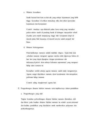 c. Dimensi kesusilaan 
Susila berasal dari kata su dan sila yang artinya kepantasan yang lebih 
tinggi. Kesusilaan di artikan mencakup etika dan etiket (persoalan 
kepantasan dan kesopanan) 
Contoh : misalnya saja didaerah pulau Jawa orang yang memakai 
pakan minim masih di pandang buruk di kalangan masyarakat sebab 
di pulau jawa masih menjunjung tinggi nilai kesopanan tetapi di 
daerah pulau Bali kususnya di daerah kota itu sudah menjadi hal 
biasa. 
d. Dimensi keberagamaan 
Pada hakikatnya manusia adalah makhluk religius. Sejak dulu kala 
,sebelum manusia mengenal agaman mereka telah dipercaya bahwa di 
luar lam yang dapat dijangkau dengan perantaraan alat 
inderanya,diyakini akan adanya kekuatan supranatural yang mengusai 
hidup alam semesta ini. 
Kemudian setelah adanya agama manusia sudah mulai menganutnya. 
Agama sangat diperlukan manusia demi keselamatan dan merupakan 
pedoman hidup manusia. 
Contoh: saling menghormati agama lain 
C. Pengembangan dimensi hakikat manusia serta implikasinya dalam pendidikan 
a. Pengembangan yang utuh 
Tingkat keutuhan perkembangan dimensi hakikat manusia ditentukan oleh 
dua faktor ,yaitu kualitas dimensi hakikat manusia itu sendiri secara potensial 
dan kualitas pendidikan yang disediakan untuk memberikan pelayanan atas 
perkembangannya. 
 