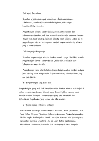 Dari wujud dimensinya: 
Keutuhan terjadi antara aspek jasmani dan rohani ,antar dimensi 
keindividuan,kesosialan,kesusilaan,keberagaman,antara aspek 
kognitif,afektif,psikomotor. 
Pengembangan dimensi keindividualan,kesosialan,kesusilaan dan 
keberagaman dikatakan utuh jika semua dimensi tersebut mendapat layanan 
dengan baik ,tidak terjadi pengabaian terhadap salah satunya. Dalam hal ini 
pengembangan dimensi keberagaman menjadi tumpuan dari ketiga dimensi 
yang di sebut terdahulu. 
Dari arah pengembangannya 
Keutuhan pengembangan dimensi hakikat manusia dapat di arahkan kepada 
pengembangan dimensi keindividualan , kesosialan, kesusilaan dan 
keberagaman secara terpadu 
Pengembangan yang sehat terhadap dimensi keindividualan memberi peluang 
pada seserang untuk mengadakan eksplorasi terhadap potensi-potensi yang 
ada pada dirinya. 
b. Pengembangan yang tidak utuh 
Pengembangan yang tidak utuh terhadap dimensi hakikat manusia akan terjadi di 
dalam proses pengembangan jika ada unsur dimensi hakikat manusia yang 
terabaikan untuk ditangani .Pengembangan yang tidak utuh berakibat 
terbentuknya kepribadian yang pincang dan tidak mantap. 
c. Sosok manusia indonesia seutuhnya 
Sosok manusia seutuhnya telah dirumuskan di dalam GBHN ( Ketiadaan Garis 
Besar Haluan Negara). Dinyatakan bahwa pembangunan Nasional dilaksanakan 
didalam rangka pembangunan manusia Indonesia seutuhnya dan pembangunan 
masyarakat Indonesia seluruhnya. Hal ini berarti bahwa pembangunan 
dilaksanakan, keselarasan, keserasian dan keseimbangan untuk mengerjar 
 
