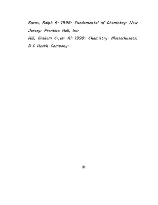 Burns, Ralph A. 1995. Fundamental of Chemistry. New 
Jersey: Prentice Hall, Inc. 
Hill, Graham C.,et. Al. 1998. Chemistry. Massachusets: 
D.C Heath Company. 
XI 
