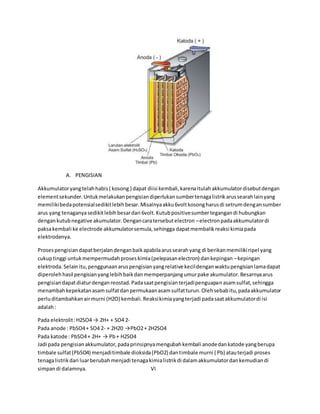 A. PENGISIAN 
Akkumulator yang telah habis ( kosong ) dapat diisi kembali, karena itulah akkumulator disebut dengan 
element sekunder. Untuk melakukan pengisian diperlukan sumber tenaga listrik arus searah lain yang 
memiliki beda potensial sedikit lebih besar. Misalnya akku 6volt kosong harus di setrum dengan sumber 
arus yang tenaganya sedikit lebih besar dari 6volt. Kutub positive sumber tegangan di hubungkan 
dengan kutub negative akumulator. Dengan cara tersebut electron – electron pada akkumulator di 
paksa kembali ke electrode akkumulator semula, sehingga dapat membalik reaksi kimia pada 
elektrodenya. 
Proses pengisian dapat berjalan dengan baik apabila arus searah yang di berikan memiliki ripel yang 
cukup tinggi untuk mempermudah proses kimia (pelepasan electron) dan kepingan – kepingan 
elektroda. Selain itu, penggunaan arus pengisian yang relative kecil dengan waktu pengisian lama dapat 
diperoleh hasil pengisian yang lebih baik dan memperpanjang umur pake akumulator. Besarnya arus 
pengisian dapat diatur dengan reostad. Pada saat pengisian terjadi penguapan asam sulfat, sehingga 
menambah kepekatan asam sulfat dan permukaan asam sulfat turun. Oleh sebab itu, pada akkumulator 
perlu ditambahkan air murni (H2O) kembali. Reaksi kimia yang terjadi pada saat akkumulator di isi 
adalah : 
Pada elektrolit : H2SO4 → 2H+ + SO4 2- 
Pada anode : PbSO4 + SO4 2- + 2H20 →PbO2 + 2H2SO4 
Pada katode : PbSO4 + 2H+ → Pb + H2SO4 
Jadi pada pengisian akkumulator, pada prinsipnya mengubah kembali anode dan katode yang berupa 
timbale sulfat (PbSO4) menjadi timbale dioksida (PbO2) dan timbale murni ( Pb) atau terjadi proses 
tenaga listrik dari luar berubah menjadi tenaga kimia listrik di dalam akkumulator dan kemudian di 
simpan di dalamnya. VI 
 