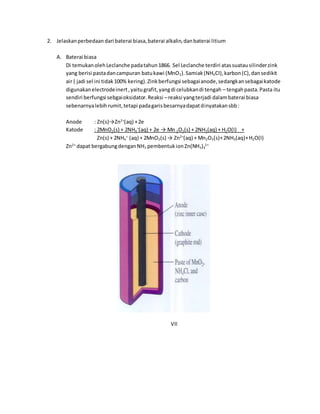 2. Jelaskan perbedaan dari baterai biasa, baterai alkalin, dan baterai litium 
A. Baterai biasa 
Di temukan oleh Leclanche pada tahun 1866. Sel Leclanche terdiri atas suatau silinder zink 
yang berisi pasta dan campuran batu kawi (MnO2). Samiak (NH4CI), karbon (C), dan sedikit 
air ( jadi sel ini tidak 100% kering). Zink berfungsi sebagai anode, sedangkan sebagai katode 
digunakan electrode inert , yaitu grafit, yang di celubkan di tengah – tengah pasta. Pasta itu 
sendiri berfungsi sebgai oksidator. Reaksi – reaksi yang terjadi dalam baterai biasa 
sebenarnya lebih rumit, tetapi pada garis besarnya dapat dinyatakan sbb : 
Anode : Zn(s)→Zn2+(aq) + 2e 
Katode : 2MnO2(s) + 2NH4 
+(aq) + 2e → Mn 2O3(s) + 2NH3(aq) + H2O(I) + 
Zn(s) + 2NH4 
+ (aq) + 2MnO2(s) → Zn2+(aq) + Mn2O3(s)+ 2NH3(aq)+ H2O(I) 
Zn2+ dapat bergabung dengan NH3 pembentuk ion Zn(NH3)4 
2+ 
VII 
 
