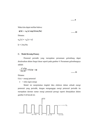 Maka kita dapat melihat bahwa: 
Dimana: 
C. Model Kronig-Penney 
........ 9 
........ 10 
Potensial periodik yang merupakan persamaan gelombang dapat 
diselesaikan dalam fungsi dasar seperti pada gambar 4. Persamaan gelombangnya 
adalah: 
Dimana: 
U(x) = energi potensial 
........ 11 
= nilai eigen energi 
Model ini menjelaskan tingkah laku elektron dalam sebuah energi 
potensial yang periodik, dengan menganggap energi potensial periodik itu 
merupakan deretan sumur energi potensial persegi seperti ditunjukkan dalam 
gambar 4 di bawah ini. 
 
