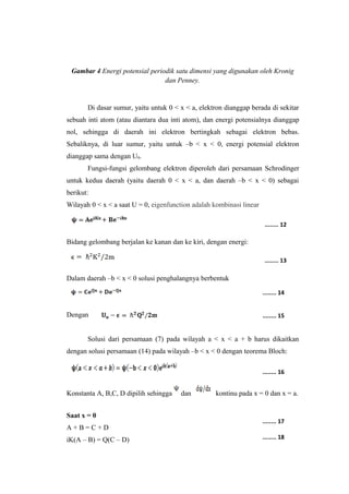 Gambar 4 Energi potensial periodik satu dimensi yang digunakan oleh Kronig 
dan Penney. 
Di dasar sumur, yaitu untuk 0 < x < a, elektron dianggap berada di sekitar 
sebuah inti atom (atau diantara dua inti atom), dan energi potensialnya dianggap 
nol, sehingga di daerah ini elektron bertingkah sebagai elektron bebas. 
Sebaliknya, di luar sumur, yaitu untuk –b < x < 0, energi potensial elektron 
dianggap sama dengan U0. 
Fungsi-fungsi gelombang elektron diperoleh dari persamaan Schrodinger 
untuk kedua daerah (yaitu daerah 0 < x < a, dan daerah –b < x < 0) sebagai 
berikut: 
Wilayah 0 < x < a saat U = 0, eigenfunction adalah kombinasi linear 
Bidang gelombang berjalan ke kanan dan ke kiri, dengan energi: 
Dalam daerah –b < x < 0 solusi penghalangnya berbentuk 
Dengan 
Solusi dari persamaan (7) pada wilayah a < x < a + b harus dikaitkan 
dengan solusi persamaan (14) pada wilayah –b < x < 0 dengan teorema Bloch: 
Konstanta A, B,C, D dipilih sehingga dan kontinu pada x = 0 dan x = a. 
Saat x = 0 
A + B = C + D 
iK(A – B) = Q(C – D) 
........ 12 
........ 13 
........ 14 
........ 15 
........ 16 
........ 17 
........ 18 
 