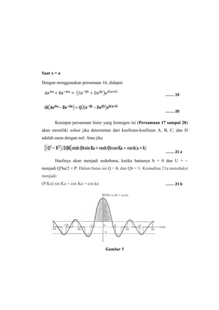 Saat x = a 
Dengan menggunakan persamaan 16, didapat: 
Keempat persamaan linier yang homogen ini (Persamaan 17 sampai 20) 
akan memiliki solusi jika determinan dari koefisien-koefisien A, B, C, dan D 
adalah sama dengan nol. Atau jika 
Hasilnya akan menjadi sederhana, ketika batasnya b = 0 dan U = ~ 
menjadi Q2ba/2 = P. Dalam batas ini Q > K dan Qb < 1. Kemudian 21a mereduksi 
menjadi: 
(P/Ka) sin Ka + cos Ka = cos ka 
Gambar 5 
........ 19 
........ 20 
........ 21 a 
........ 21 b 
 