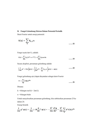 D. Fungsi Gelombang Eletron Dalam Potensial Periodik 
Deret Fourier untuk energi potensial: 
Fungsi nyata dari UG adalah: 
Secara eksplisit, persamaan gelombang adalah: 
Fungsi gelombang ψ(x) dapat dinyatakan sebagai deret Fourier 
........ 22 
........ 23 
........ 24 
........ 25 
Dimana 
k = bilangan real (k = 2πn/L) 
n = bilangan bulat 
Untuk menyelesaikan persamaan gelombang, kita subtitusikan persamaan 25 ke 
dalam 24. 
Energi Kinetik 
 