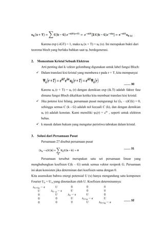Karena exp (-iGT) = 1, maka uk (x + T) = uk (x). Ini merupakan bukti dari 
teorema bloch yang berlaku bahkan saat ψk berdegenerasi. 
2. Momentum Kristal Sebuah Elektron 
Arti penting dari k vektor gelombang digunakan untuk label fungsi Bloch: 
 Dalam translasi kisi kristal yang membawa r pada r + T, kita mempunyai 
........ 30 
Karena uk (r + T) = uk (r) dengan demikian exp (ik.T) adalah faktor fase 
dimana fungsi Bloch dikalikan ketika kita membuat translasi kisi kristal. 
 Jika potensi kisi hilang, persamaan pusat mengurangi ke (λk – ε)C(k) = 0, 
sehingga semua C (k - G) adalah nol kecuali C (k), dan dengan demikian 
uk (r) adalah konstan. Kami memiliki ψk(r) = ℯikr , seperti untuk elektron 
bebas. 
 k masuk dalam hukum yang mengatur peristiwa tabrakan dalam kristal. 
3. Solusi dari Persamaan Pusat 
Persamaan 27 disebut persamaan pusat 
........ 31 
Persamaan tersebut merupakan satu set persamaan linear yang 
menghubungkan koefisien C(k – G) untuk semua vektor resiprok G. Persamaan 
ini akan konsisten jika determinan dari koefisien sama dengan 0. 
Kita asumsikan bahwa energi potensial U (x) hanya mengandung satu komponen 
Fourier Ug = U-g yang dinotasikan oleh U. Koefisien determinannya: 
........ 32 
 