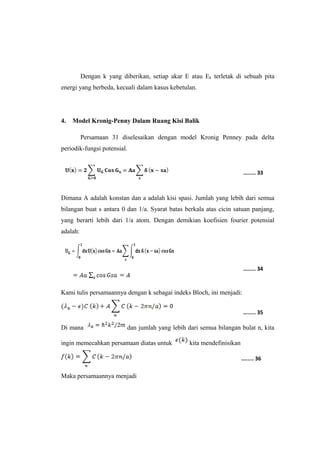 Dengan k yang diberikan, setiap akar E atau Ek terletak di sebuah pita 
energi yang berbeda, kecuali dalam kasus kebetulan. 
4. Model Kronig-Penny Dalam Ruang Kisi Balik 
Persamaan 31 diselesaikan dengan model Kronig Penney pada delta 
periodik-fungsi potensial. 
Dimana A adalah konstan dan a adalah kisi spasi. Jumlah yang lebih dari semua 
bilangan buat s antara 0 dan 1/a. Syarat batas berkala atas cicin satuan panjang, 
yang berarti lebih dari 1/a atom. Dengan demikian koefisien fourier potensial 
adalah: 
Kami tulis persamaannya dengan k sebagai indeks Bloch, ini menjadi: 
Di mana dan jumlah yang lebih dari semua bilangan bulat n, kita 
ingin memecahkan persamaan diatas untuk kita mendefinisikan 
Maka persamaannya menjadi 
........ 33 
........ 34 
........ 35 
........ 36 
 