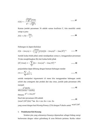 ........ 37 
Karena jumlah persamaan 36 adalah semua koefisien C, kita memiliki untuk 
setiap n yaitu: 
Hubungan ini dapat dituliskan 
........ 38 
........ 39 
Jumlah kedua belah pihak untuk mendapatkan semua n, menggunakan persamaan 
36 dan menghilangkan f(k) dari kedua belah pihak 
penjumlahan dapat dihitung dengan bantuan hubungan standar 
........ 40 
........ 41 
setelah manipulasi trigonometri di mana kita menggunakan hubungan untuk 
selisih dua cotangents dan produk dari dua sinus, jumlah pada persamaan (40) 
menjadi 
Dimana 
Hasil dari persamaan (40) adalah 
........ 42 
........ 43 
yang sesuai dengan hasil Kronig-Penney (21b) dengan P ditulis untuk . 
5. Pendekatan Kisi Kosong 
Struktur pita yang sebenarnya biasanya dipamerkan sebagai bidang energi 
berlawanan dengan vektor gelombang di zona Brilouin pertama. Ketika vektor 
 