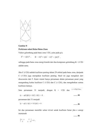 Gambar 8 
Perkiraan solusi Dekat Batas Zona 
Vektor gelombang pada batas zona 1/2G, yaitu pada m/a. 
sehingga pada batas zona energi kinetik dari dua komponen gelombang K= ±1/2G 
adalah sama. 
Jika C (1/2G) adalah koefisien penting dalam 29 orbital pada batas zona, daripada 
C (-1/2G) juga merupakan koefisien penting. Hasil ini juga mengikuti dari 
disscussion dari 5. Kami retaint hanya persamaan dalam persamaan pusat yang 
mengandung kedua koefisien C (1/2G) dan C (-1/2G), dan mengabaikan semua 
koefisien lainnya. 
Satu persamaan 31 menjadi, dengan K = 1/2G dan 
persamaan dari 31 menjadi 
........ 44 
........ 45 
Ini dua persamaan memiliki solusi trivial untuk koefisien benar jika e energi 
memenuhi 
........ 46 
 