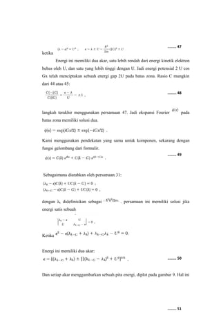 ketika 
........ 47 
Energi ini memiliki dua akar, satu lebih rendah dari energi kinetik elektron 
bebas oleh U, dan satu yang lebih tinggi dengan U. Jadi energi potensial 2 U cos 
Gx telah menciptakan sebuah energi gap 2U pada batas zona. Rasio C mungkin 
dari 44 atau 45: 
........ 48 
langkah terakhir menggunakan persamaan 47. Jadi ekspansi Fourier pada 
batas zona memiliki solusi dua. 
Kami menggunakan pendekatan yang sama untuk komponen, sekarang dengan 
fungsi gelombang dari formulir. 
Sebagaimana diarahkan oleh persamaan 31: 
........ 49 
dengan λk didefinisikan sebagai . persamaan ini memiliki solusi jika 
energi satis sebuah 
Ketika 
Energi ini memiliki dua akar: 
........ 50 
Dan setiap akar menggambarkan sebuah pita energi, diplot pada gambar 9. Hal ini 
........ 51 
 